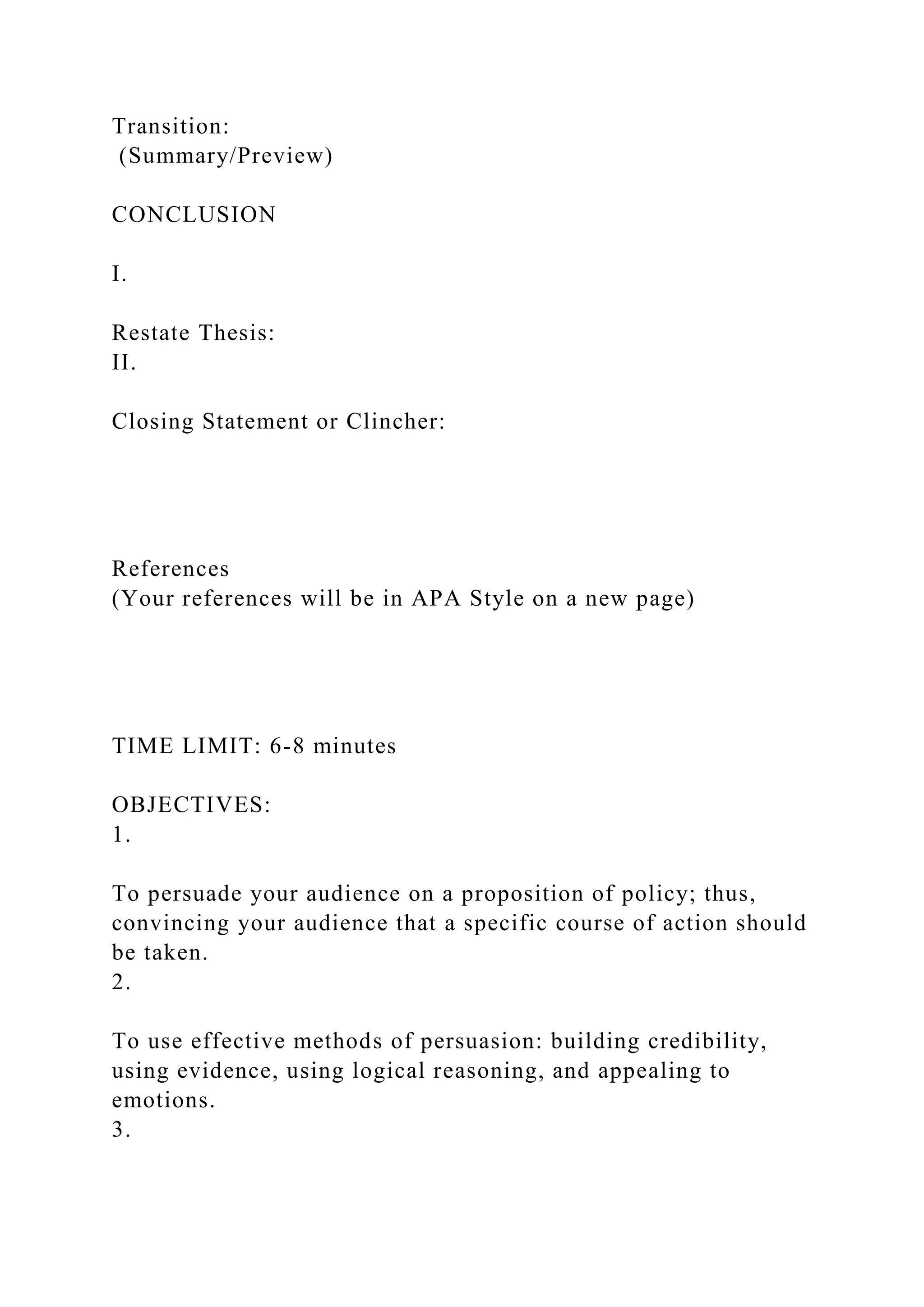 Transition:
(Summary/Preview)
CONCLUSION
I.
Restate Thesis:
II.
Closing Statement or Clincher:
References
(Your references will be in APA Style on a new page)
TIME LIMIT: 6-8 minutes
OBJECTIVES:
1.
To persuade your audience on a proposition of policy; thus,
convincing your audience that a specific course of action should
be taken.
2.
To use effective methods of persuasion: building credibility,
using evidence, using logical reasoning, and appealing to
emotions.
3.
 