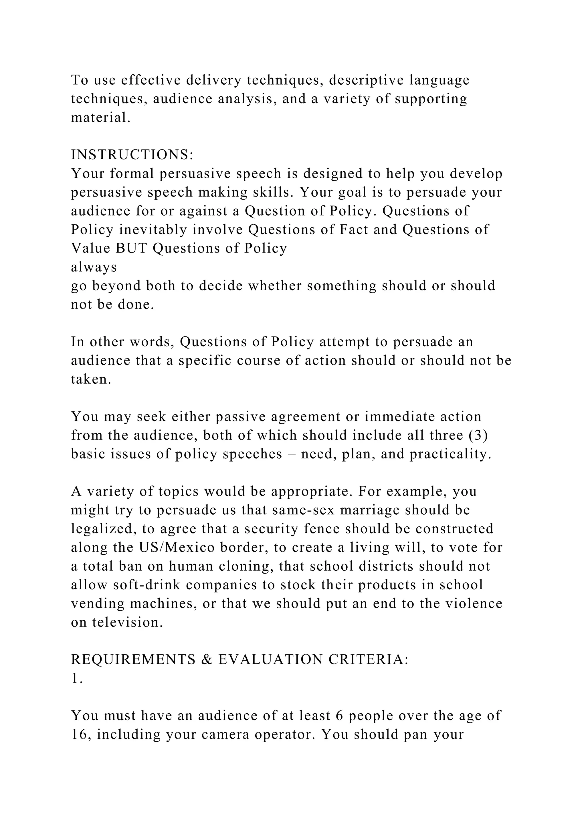 To use effective delivery techniques, descriptive language
techniques, audience analysis, and a variety of supporting
material.
INSTRUCTIONS:
Your formal persuasive speech is designed to help you develop
persuasive speech making skills. Your goal is to persuade your
audience for or against a Question of Policy. Questions of
Policy inevitably involve Questions of Fact and Questions of
Value BUT Questions of Policy
always
go beyond both to decide whether something should or should
not be done.
In other words, Questions of Policy attempt to persuade an
audience that a specific course of action should or should not be
taken.
You may seek either passive agreement or immediate action
from the audience, both of which should include all three (3)
basic issues of policy speeches – need, plan, and practicality.
A variety of topics would be appropriate. For example, you
might try to persuade us that same-sex marriage should be
legalized, to agree that a security fence should be constructed
along the US/Mexico border, to create a living will, to vote for
a total ban on human cloning, that school districts should not
allow soft-drink companies to stock their products in school
vending machines, or that we should put an end to the violence
on television.
REQUIREMENTS & EVALUATION CRITERIA:
1.
You must have an audience of at least 6 people over the age of
16, including your camera operator. You should pan your
 