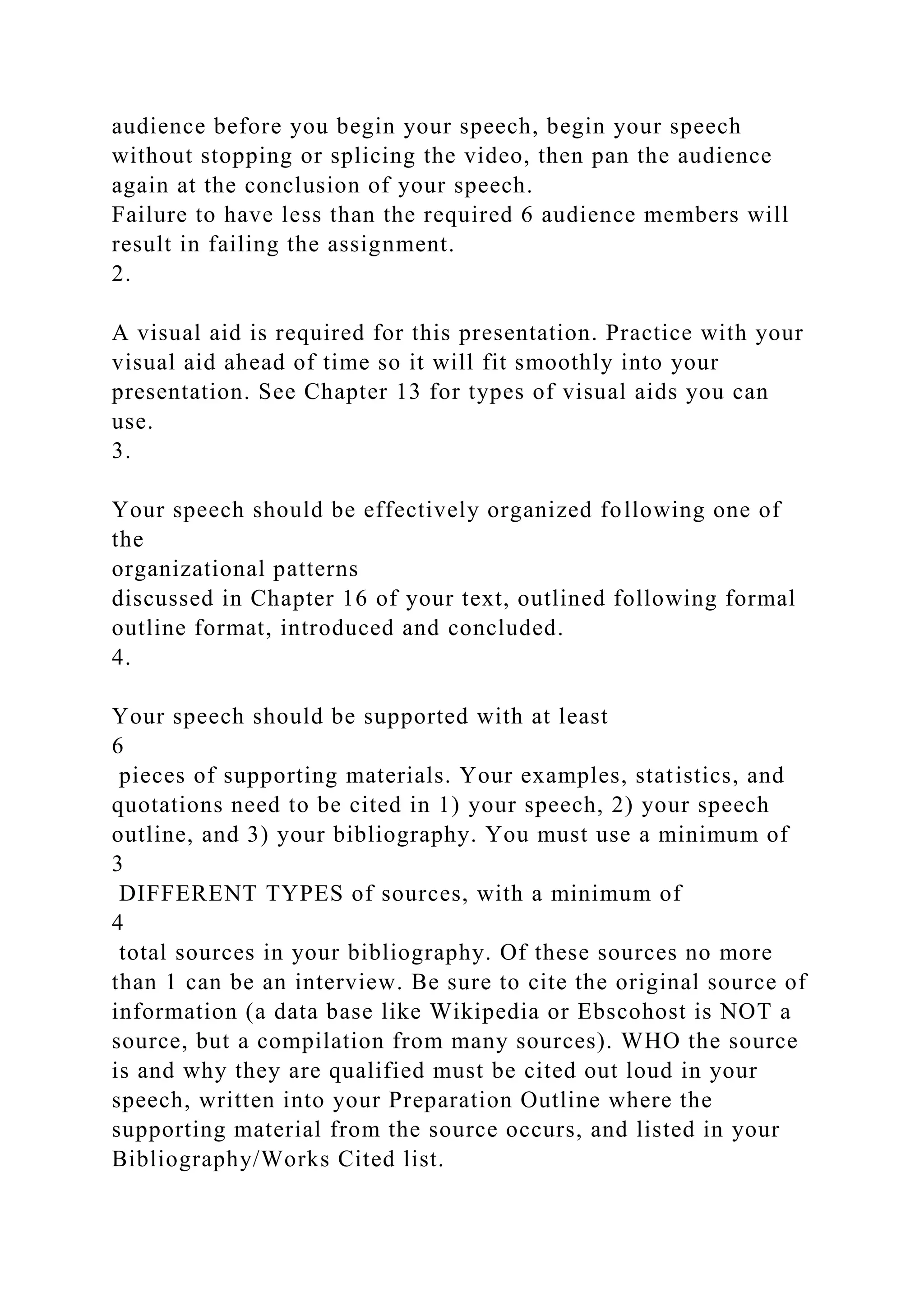 audience before you begin your speech, begin your speech
without stopping or splicing the video, then pan the audience
again at the conclusion of your speech.
Failure to have less than the required 6 audience members will
result in failing the assignment.
2.
A visual aid is required for this presentation. Practice with your
visual aid ahead of time so it will fit smoothly into your
presentation. See Chapter 13 for types of visual aids you can
use.
3.
Your speech should be effectively organized following one of
the
organizational patterns
discussed in Chapter 16 of your text, outlined following formal
outline format, introduced and concluded.
4.
Your speech should be supported with at least
6
pieces of supporting materials. Your examples, statistics, and
quotations need to be cited in 1) your speech, 2) your speech
outline, and 3) your bibliography. You must use a minimum of
3
DIFFERENT TYPES of sources, with a minimum of
4
total sources in your bibliography. Of these sources no more
than 1 can be an interview. Be sure to cite the original source of
information (a data base like Wikipedia or Ebscohost is NOT a
source, but a compilation from many sources). WHO the source
is and why they are qualified must be cited out loud in your
speech, written into your Preparation Outline where the
supporting material from the source occurs, and listed in your
Bibliography/Works Cited list.
 
