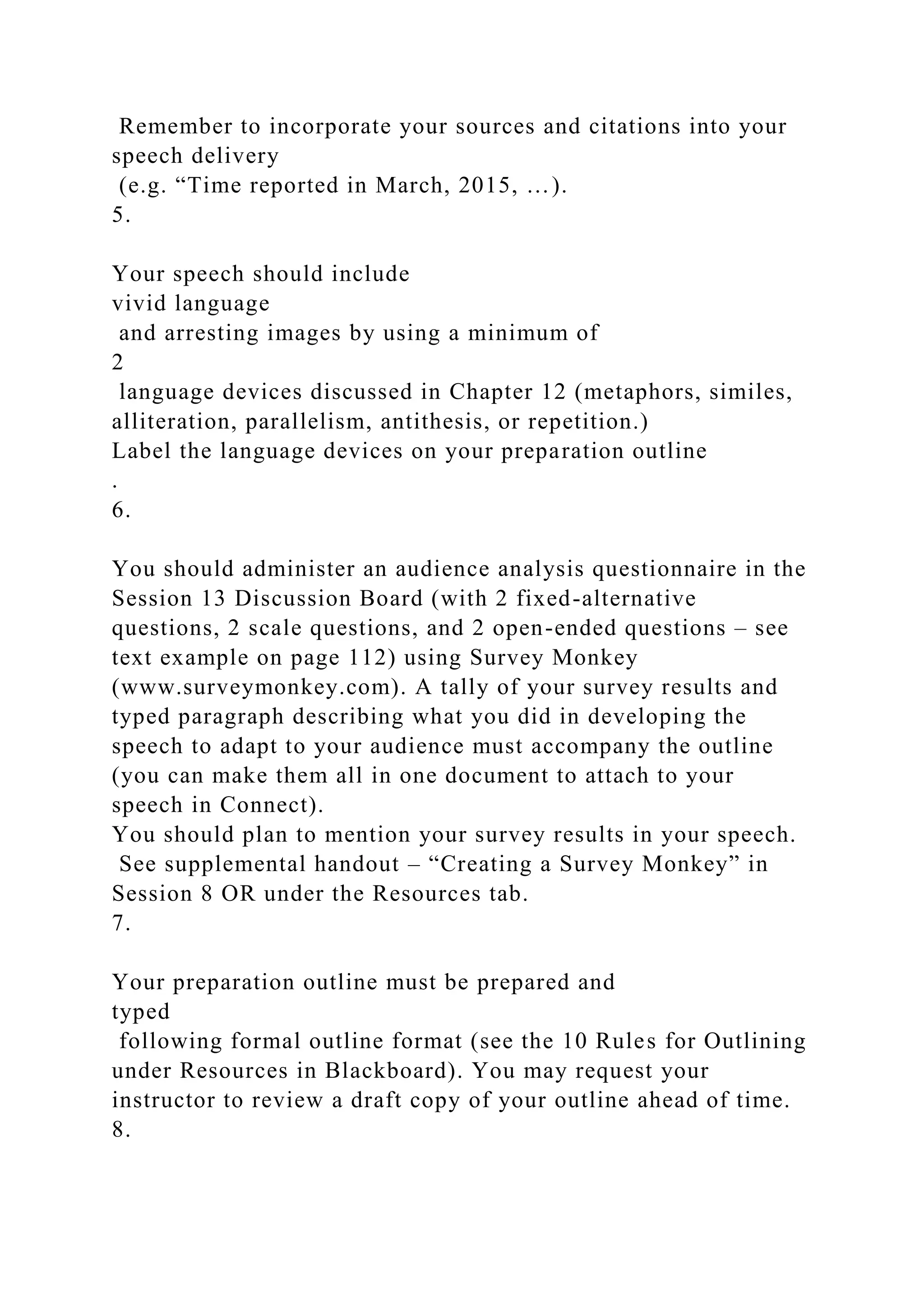 Remember to incorporate your sources and citations into your
speech delivery
(e.g. “Time reported in March, 2015, …).
5.
Your speech should include
vivid language
and arresting images by using a minimum of
2
language devices discussed in Chapter 12 (metaphors, similes,
alliteration, parallelism, antithesis, or repetition.)
Label the language devices on your preparation outline
.
6.
You should administer an audience analysis questionnaire in the
Session 13 Discussion Board (with 2 fixed-alternative
questions, 2 scale questions, and 2 open-ended questions – see
text example on page 112) using Survey Monkey
(www.surveymonkey.com). A tally of your survey results and
typed paragraph describing what you did in developing the
speech to adapt to your audience must accompany the outline
(you can make them all in one document to attach to your
speech in Connect).
You should plan to mention your survey results in your speech.
See supplemental handout – “Creating a Survey Monkey” in
Session 8 OR under the Resources tab.
7.
Your preparation outline must be prepared and
typed
following formal outline format (see the 10 Rules for Outlining
under Resources in Blackboard). You may request your
instructor to review a draft copy of your outline ahead of time.
8.
 
