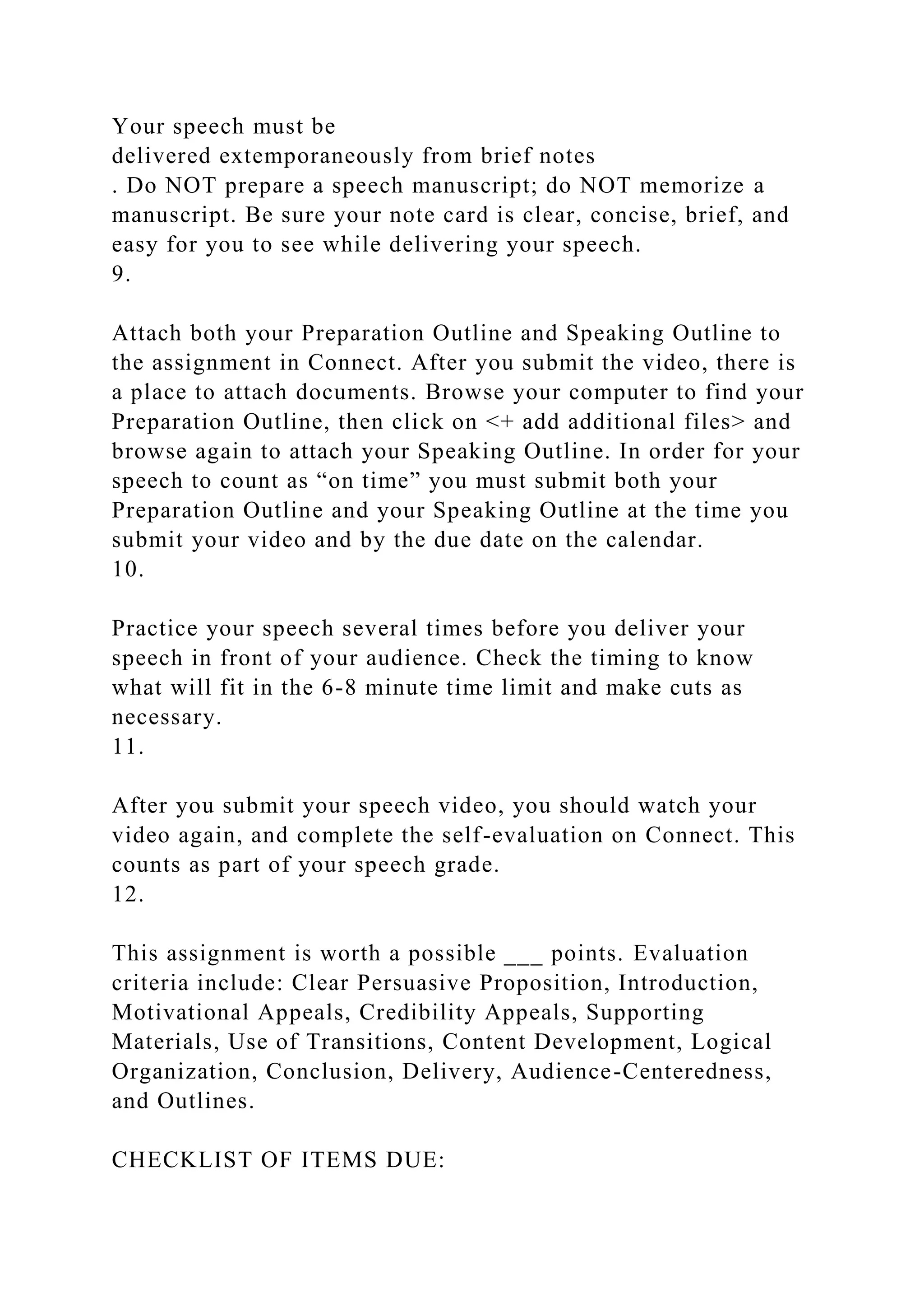 Your speech must be
delivered extemporaneously from brief notes
. Do NOT prepare a speech manuscript; do NOT memorize a
manuscript. Be sure your note card is clear, concise, brief, and
easy for you to see while delivering your speech.
9.
Attach both your Preparation Outline and Speaking Outline to
the assignment in Connect. After you submit the video, there is
a place to attach documents. Browse your computer to find your
Preparation Outline, then click on <+ add additional files> and
browse again to attach your Speaking Outline. In order for your
speech to count as “on time” you must submit both your
Preparation Outline and your Speaking Outline at the time you
submit your video and by the due date on the calendar.
10.
Practice your speech several times before you deliver your
speech in front of your audience. Check the timing to know
what will fit in the 6-8 minute time limit and make cuts as
necessary.
11.
After you submit your speech video, you should watch your
video again, and complete the self-evaluation on Connect. This
counts as part of your speech grade.
12.
This assignment is worth a possible ___ points. Evaluation
criteria include: Clear Persuasive Proposition, Introduction,
Motivational Appeals, Credibility Appeals, Supporting
Materials, Use of Transitions, Content Development, Logical
Organization, Conclusion, Delivery, Audience-Centeredness,
and Outlines.
CHECKLIST OF ITEMS DUE:
 