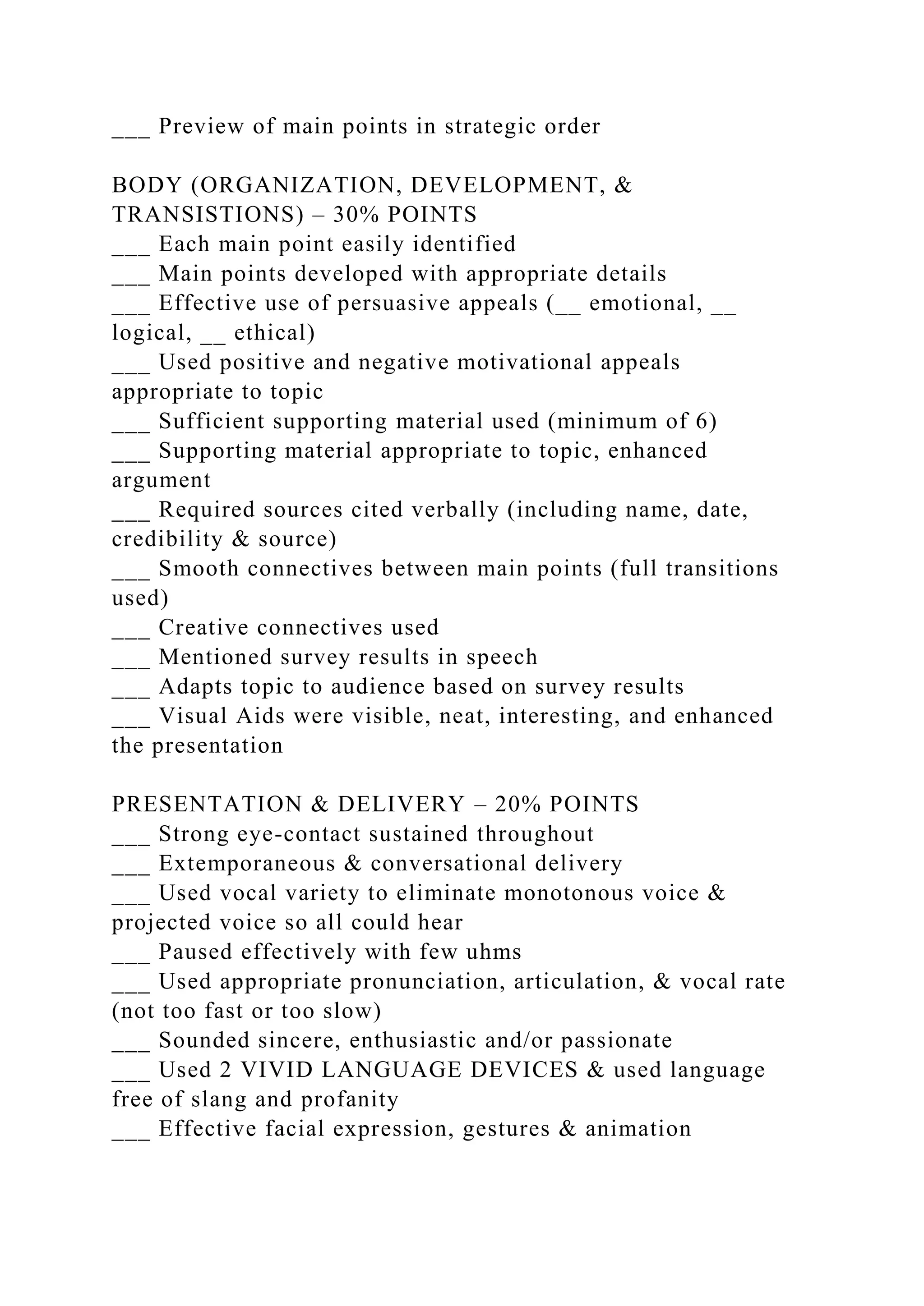 ___ Preview of main points in strategic order
BODY (ORGANIZATION, DEVELOPMENT, &
TRANSISTIONS) – 30% POINTS
___ Each main point easily identified
___ Main points developed with appropriate details
___ Effective use of persuasive appeals (__ emotional, __
logical, __ ethical)
___ Used positive and negative motivational appeals
appropriate to topic
___ Sufficient supporting material used (minimum of 6)
___ Supporting material appropriate to topic, enhanced
argument
___ Required sources cited verbally (including name, date,
credibility & source)
___ Smooth connectives between main points (full transitions
used)
___ Creative connectives used
___ Mentioned survey results in speech
___ Adapts topic to audience based on survey results
___ Visual Aids were visible, neat, interesting, and enhanced
the presentation
PRESENTATION & DELIVERY – 20% POINTS
___ Strong eye-contact sustained throughout
___ Extemporaneous & conversational delivery
___ Used vocal variety to eliminate monotonous voice &
projected voice so all could hear
___ Paused effectively with few uhms
___ Used appropriate pronunciation, articulation, & vocal rate
(not too fast or too slow)
___ Sounded sincere, enthusiastic and/or passionate
___ Used 2 VIVID LANGUAGE DEVICES & used language
free of slang and profanity
___ Effective facial expression, gestures & animation
 