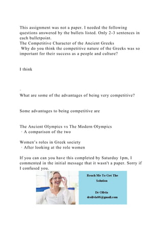This assignment was not a paper. I needed the following
questions answered by the bullets listed. Only 2-3 sentences in
each bulletpoint.
The Competitive Character of the Ancient Greeks
Why do you think the competitive nature of the Greeks was so
important for their success as a people and culture?
I think
·
What are some of the advantages of being very competitive?
Some advantages to being competitive are
The Ancient Olympics vs The Modern Olympics
· A comparison of the two
Women’s roles in Greek society
· After looking at the role women
If you can can you have this completed by Saturday 1pm, I
commented in the initial message that it wasn't a paper. Sorry if
I confused you.
 