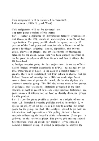 This assignment will be submitted to Turnitin®.
Instructions (100% Original Work)
This assignment will not be accepted late.
The term paper consists of two parts:
Part 1 - Select a domestic or international terrorist organization
that threatens the U.S. homeland and complete a profile of that
organization. The group profile should be approximately 50
percent of the final paper and must include a discussion of the
group's ideology, targeting, tactics, capability, and overall
goals, analysis of attacks, and any statements or propaganda
released by the group. Make sure you have enough information
on the group to address all these factors and how it affects the
US homeland.
A foreign terrorist group for this project must be on the official
list of foreign terrorist organizations (FTOs) maintained by the
U.S. Department of State. In the case of domestic terrorist
groups, there is no sanctioned list from which to choose, but the
Federal Bureau of Investigation (FBI) has made significant
arrests from several groups that would fit the description of a
domestic terrorist group. The FBI also names many other groups
in congressional testimony. Materials presented in the first
module, as well as recent news and congressional testimony, are
good sources of information on how to identify domestic groups
for this project.
Part 2 - Use the group profile to conduct an analysis of one or
more U.S. homeland security policies studied in module 2, to
assess the ability of the policy or policies to counter the threat
posed by the group profiled. This analysis should begin with an
introduction and explanation of the policy, followed by an
analysis addressing the breadth of the information (from part 1)
gathered on that terrorist group. The policy you analyze should
be consistent with the group; for example, if you choose a
domestic terrorist group, it would be improper to analyze the
 
