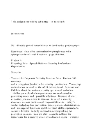 This assignment will be submitted to Turnitin®.
Instructions
No directly quoted material may be used in this project paper.
Resources should be summarized or paraphrased with
appropriate in-text and Resource page citations.
Project 1:
Preparing for a Speech Before a Security Professional
Organization
Scenario:
You are the Corporate Security Director for a Fortune 500
company
and a recognized leader in the security profession. You accept
an invitation to speak at the ASIS International Seminar and
Exhibits about the various security operational and other
challenges with which organizations are confronted in
protecting assets and possible solutions. Because of your
expertise, you are asked to discuss in detail a security
director's various professional responsibilities in today’s
world, including loss prevention, investigation, administrative,
and managerial functions and the critical skills required of a
security director to fully succeed in accomplishing the
protective mission. You are also asked to address the
importance for a security director to develop strong working
 