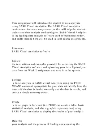 This assignment will introduce the student to data analysis
using SAS® Visual Analytics. The SAS® Visual Analytics
environment includes many resources that will help the student
understand data analysis methodologies. SAS® Visual Analytics
is the leading data analysis software used by businesses today,
and skills learned here will be used in later course assignments.
Resources:
SAS® Visual Analytics software
Review
the instructions and examples provided for accessing the SAS®
Visual Analytics software and uploading your data. Upload your
data from the Week 2 assignment and save it in the system.
Perform
a basic analysis in SAS® Visual Analytics using the PROC
MEANS command appropriate for your data set. Verify from the
results if the data is loaded correctly and the data is usable, and
create a simple summary report.
Create
a basic graph or bar chart (i.e. PROC can create a table, basic
statistical analysis, and also a graphic representation) using
SAS® Visual Analytics to display the results of your analysis.
Describe
your analysis and the process of loading and executing the
 