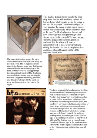 This Beatles digipak refers back to the time
                                               they were famous with the bland colours of
                                               brown. From what you can see on thi image to
                                               the left, the way the CD has been designed is
                                               very smart as the image printed onto it makes
                                               it look like an old record which resembles back
                                               to the time The Beatles became famous and
                                               how technology has changed through time
                                               from a big record to a small CD. You can see
                                               from this digipak that the most common
                                               audience that the album will have a
                                               relationship with is those who were around
                                               during the Beatles’ era due to the plain colors
                                               and image of an old record on the CD to
                                               resemble the 60’s era.

The image to the right shows the back
cover of the album, listing all the songs on
disc 1 and two. The background of the
cover is the famous apple logo that is used
to resemble the record company of the
band. When people see this apple logo
they immediately think of The Beatles as
they are known for working with Apple
Records. The green text listing ‘Disc one’
and ‘Disk two’ along with the numbers
were used to represent the color of the
apple.

                                                      The large image of the band covering ¾ of the
                                                      front cover shows the era they were around
                                                      with their classic suits and mop hairstyles.
                                                      The fact that it says ‘part 1’, with the number
                                                      in green makes it stand out and shows that
                                                      due to the album being in different parts, the
                                                      band were very successful during their time of
                                                      fame. Again with the warm autumn brown
                                                      colors referring back to the time they were
                                                      popular and the date of which these songs
                                                      were recorded and released, the audience
                                                      looking at the album can get an idea of what
                                                      type of music they will expect to hear from it,
                                                      which in The Beatles’ case are mainly pop.
                                                      The classic Beatles logo in the top left corner
                                                      attracts the middle-aged audiences attention
                                                      as they have grown up noticing that logo all
                                                      over.
 