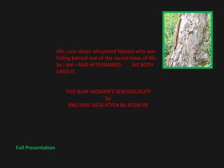 sSh, cum closer whispered Nakash who was
                    hiding behind one of the sacred trees of life.
                    So I did—AND AFTERWARDS . . . WE BOTH
                    LIKED IT.


                        THIS BLAK WOMAN’S SEN/SEXUALITY
                                       by
                         RBG RAW SISTA ATYEB BA ATUM RE




Full Presentation
 