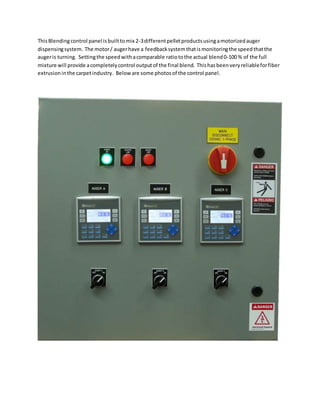 ThisBlendingcontrol panel isbuilttomix 2-3differentpelletproductsusingamotorizedauger
dispensingsystem. The motor/ augerhave a feedbacksystemthatismonitoringthe speedthatthe
augeris turning. Settingthe speedwithacomparable ratiotothe actual blend0-100 % of the full
mixture will provide acompletelycontrol outputof the final blend. Thishasbeenveryreliableforfiber
extrusioninthe carpetindustry. Beloware some photosof the control panel.
 