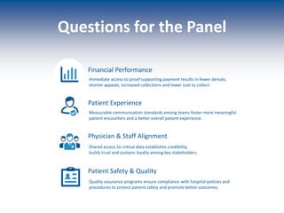 Creating lasting loyalty among patients, families, physicians & staff
Physician & Staff Alignment
Financial Performance
Patient Safety & Quality
Patient Experience
Immediate access to proof supporting payment results in fewer denials,
shorter appeals, increased collections and lower cost to collect.
Measurable communication standards among teams foster more meaningful
patient encounters and a better overall patient experience.
Shared access to critical data establishes credibility,
builds trust and sustains loyalty among key stakeholders.
Quality assurance programs ensure compliance with hospital policies and
procedures to protect patient safety and promote better outcomes.
Questions for the Panel
 