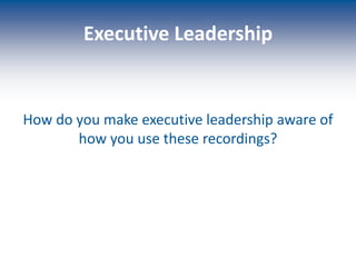 Executive Leadership
How do you make executive leadership aware of
how you use these recordings?
 