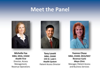 Meet the Panel
Michelle Fox
MBA, MHA, CHAM
Health First
Director, Access
Management,
Revenue Operations
Tony Lovett
MBA, CHAM
CHI St. Luke’s
Health System
Patient Access Director
Yvonne Chase
MBA, CHAM, MCA/MCF
Revenue Cycle
Mayo Clinic
Manager, Patient Access
and Business Services
 