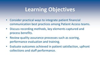 Learning Objectives
• Consider practical ways to integrate patient financial
communication best practices among Patient Access teams.
• Discuss recording methods, key elements captured and
process benefits.
• Review quality assurance processes such as scoring,
performance evaluation and training.
• Evaluate outcomes achieved in patient satisfaction, upfront
collections and staff performance.
 