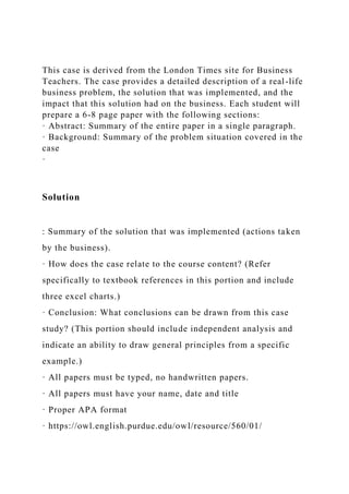 This case is derived from the London Times site for Business
Teachers. The case provides a detailed description of a real-life
business problem, the solution that was implemented, and the
impact that this solution had on the business. Each student will
prepare a 6-8 page paper with the following sections:
· Abstract: Summary of the entire paper in a single paragraph.
· Background: Summary of the problem situation covered in the
case
·
Solution
: Summary of the solution that was implemented (actions taken
by the business).
· How does the case relate to the course content? (Refer
specifically to textbook references in this portion and include
three excel charts.)
· Conclusion: What conclusions can be drawn from this case
study? (This portion should include independent analysis and
indicate an ability to draw general principles from a specific
example.)
· All papers must be typed, no handwritten papers.
· All papers must have your name, date and title
· Proper APA format
· https://owl.english.purdue.edu/owl/resource/560/01/
 