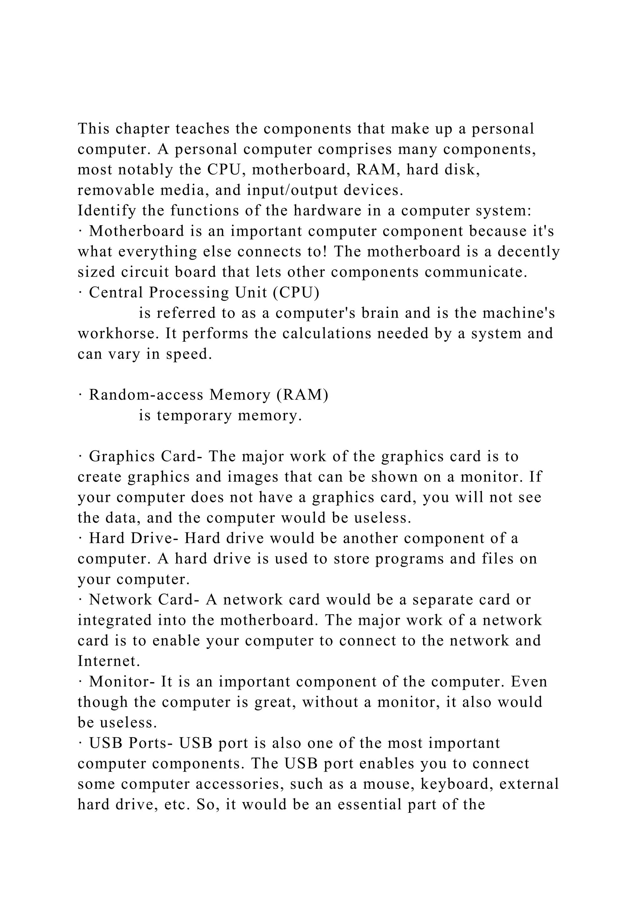 This chapter teaches the components that make up a personal
computer. A personal computer comprises many components,
most notably the CPU, motherboard, RAM, hard disk,
removable media, and input/output devices.
Identify the functions of the hardware in a computer system:
· Motherboard is an important computer component because it's
what everything else connects to! The motherboard is a decently
sized circuit board that lets other components communicate.
· Central Processing Unit (CPU)
is referred to as a computer's brain and is the machine's
workhorse. It performs the calculations needed by a system and
can vary in speed.
· Random-access Memory (RAM)
is temporary memory.
· Graphics Card- The major work of the graphics card is to
create graphics and images that can be shown on a monitor. If
your computer does not have a graphics card, you will not see
the data, and the computer would be useless.
· Hard Drive- Hard drive would be another component of a
computer. A hard drive is used to store programs and files on
your computer.
· Network Card- A network card would be a separate card or
integrated into the motherboard. The major work of a network
card is to enable your computer to connect to the network and
Internet.
· Monitor- It is an important component of the computer. Even
though the computer is great, without a monitor, it also would
be useless.
· USB Ports- USB port is also one of the most important
computer components. The USB port enables you to connect
some computer accessories, such as a mouse, keyboard, external
hard drive, etc. So, it would be an essential part of the
 