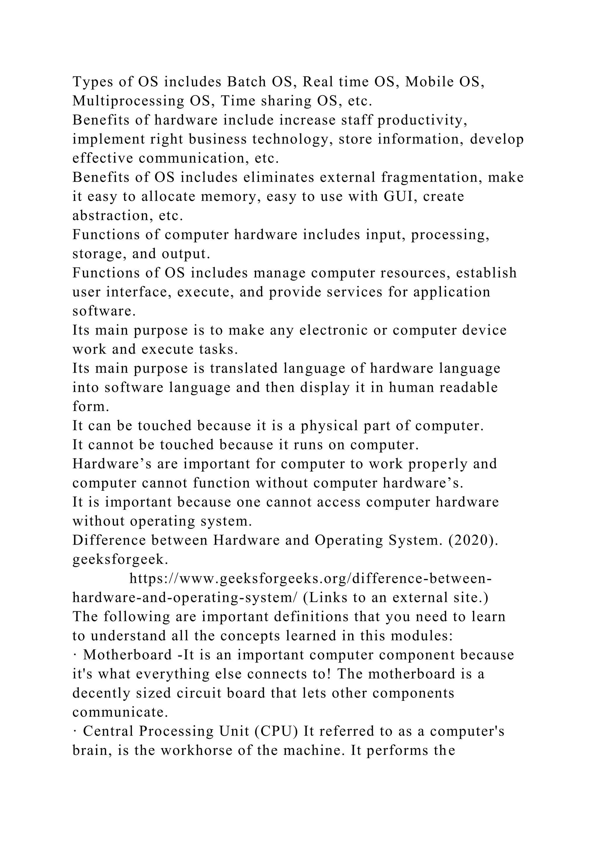 Types of OS includes Batch OS, Real time OS, Mobile OS,
Multiprocessing OS, Time sharing OS, etc.
Benefits of hardware include increase staff productivity,
implement right business technology, store information, develop
effective communication, etc.
Benefits of OS includes eliminates external fragmentation, make
it easy to allocate memory, easy to use with GUI, create
abstraction, etc.
Functions of computer hardware includes input, processing,
storage, and output.
Functions of OS includes manage computer resources, establish
user interface, execute, and provide services for application
software.
Its main purpose is to make any electronic or computer device
work and execute tasks.
Its main purpose is translated language of hardware language
into software language and then display it in human readable
form.
It can be touched because it is a physical part of computer.
It cannot be touched because it runs on computer.
Hardware’s are important for computer to work properly and
computer cannot function without computer hardware’s.
It is important because one cannot access computer hardware
without operating system.
Difference between Hardware and Operating System. (2020).
geeksforgeek.
https://www.geeksforgeeks.org/difference-between-
hardware-and-operating-system/ (Links to an external site.)
The following are important definitions that you need to learn
to understand all the concepts learned in this modules:
· Motherboard -It is an important computer component because
it's what everything else connects to! The motherboard is a
decently sized circuit board that lets other components
communicate.
· Central Processing Unit (CPU) It referred to as a computer's
brain, is the workhorse of the machine. It performs the
 