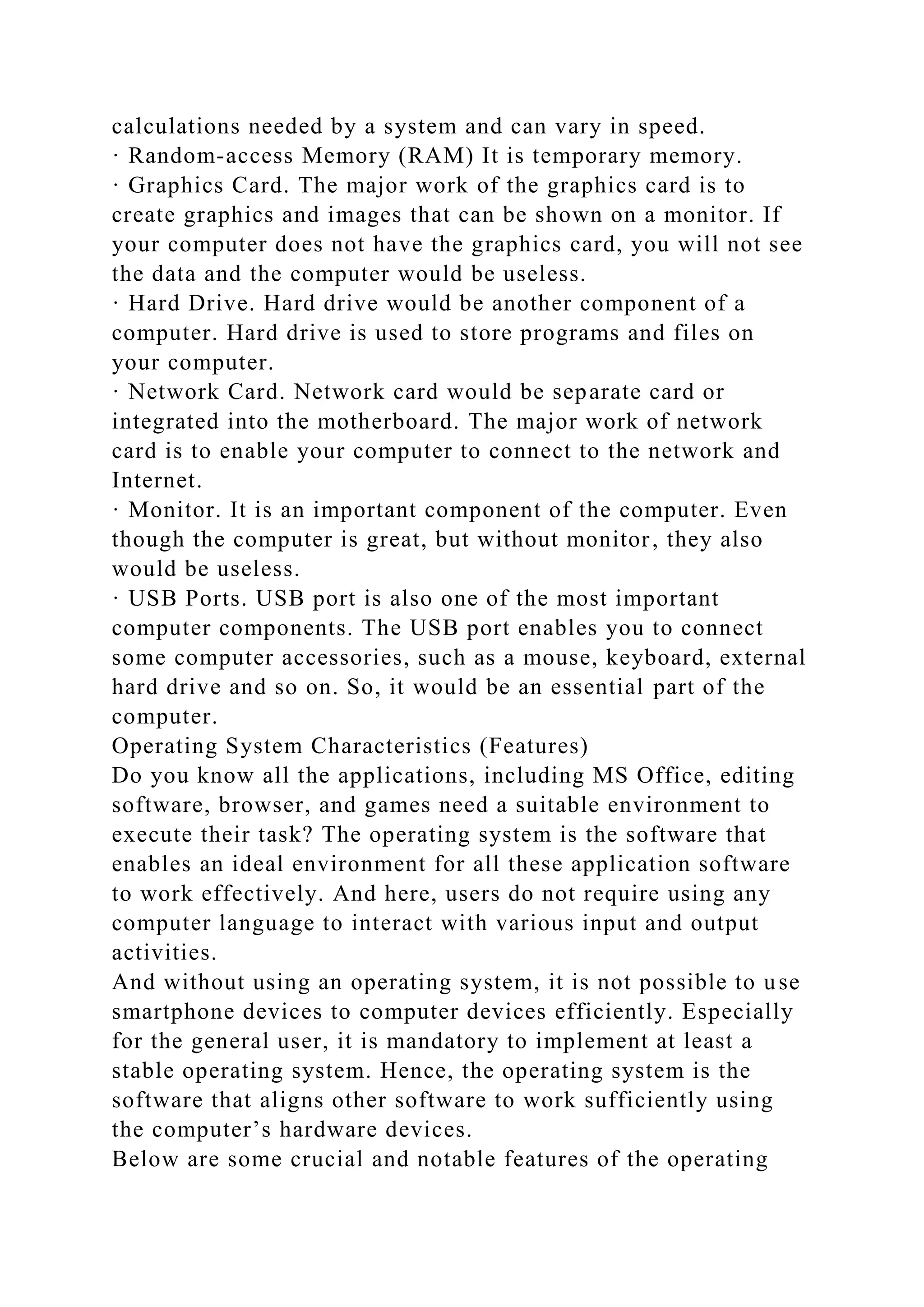 calculations needed by a system and can vary in speed.
· Random-access Memory (RAM) It is temporary memory.
· Graphics Card. The major work of the graphics card is to
create graphics and images that can be shown on a monitor. If
your computer does not have the graphics card, you will not see
the data and the computer would be useless.
· Hard Drive. Hard drive would be another component of a
computer. Hard drive is used to store programs and files on
your computer.
· Network Card. Network card would be separate card or
integrated into the motherboard. The major work of network
card is to enable your computer to connect to the network and
Internet.
· Monitor. It is an important component of the computer. Even
though the computer is great, but without monitor, they also
would be useless.
· USB Ports. USB port is also one of the most important
computer components. The USB port enables you to connect
some computer accessories, such as a mouse, keyboard, external
hard drive and so on. So, it would be an essential part of the
computer.
Operating System Characteristics (Features)
Do you know all the applications, including MS Office, editing
software, browser, and games need a suitable environment to
execute their task? The operating system is the software that
enables an ideal environment for all these application software
to work effectively. And here, users do not require using any
computer language to interact with various input and output
activities.
And without using an operating system, it is not possible to use
smartphone devices to computer devices efficiently. Especially
for the general user, it is mandatory to implement at least a
stable operating system. Hence, the operating system is the
software that aligns other software to work sufficiently using
the computer’s hardware devices.
Below are some crucial and notable features of the operating
 