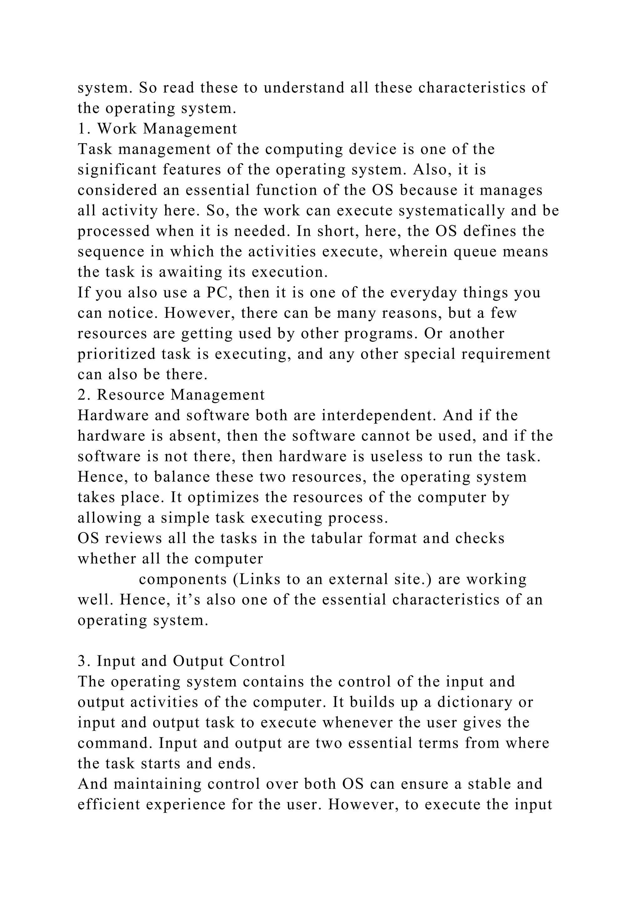 system. So read these to understand all these characteristics of
the operating system.
1. Work Management
Task management of the computing device is one of the
significant features of the operating system. Also, it is
considered an essential function of the OS because it manages
all activity here. So, the work can execute systematically and be
processed when it is needed. In short, here, the OS defines the
sequence in which the activities execute, wherein queue means
the task is awaiting its execution.
If you also use a PC, then it is one of the everyday things you
can notice. However, there can be many reasons, but a few
resources are getting used by other programs. Or another
prioritized task is executing, and any other special requirement
can also be there.
2. Resource Management
Hardware and software both are interdependent. And if the
hardware is absent, then the software cannot be used, and if the
software is not there, then hardware is useless to run the task.
Hence, to balance these two resources, the operating system
takes place. It optimizes the resources of the computer by
allowing a simple task executing process.
OS reviews all the tasks in the tabular format and checks
whether all the computer
components (Links to an external site.) are working
well. Hence, it’s also one of the essential characteristics of an
operating system.
3. Input and Output Control
The operating system contains the control of the input and
output activities of the computer. It builds up a dictionary or
input and output task to execute whenever the user gives the
command. Input and output are two essential terms from where
the task starts and ends.
And maintaining control over both OS can ensure a stable and
efficient experience for the user. However, to execute the input
 