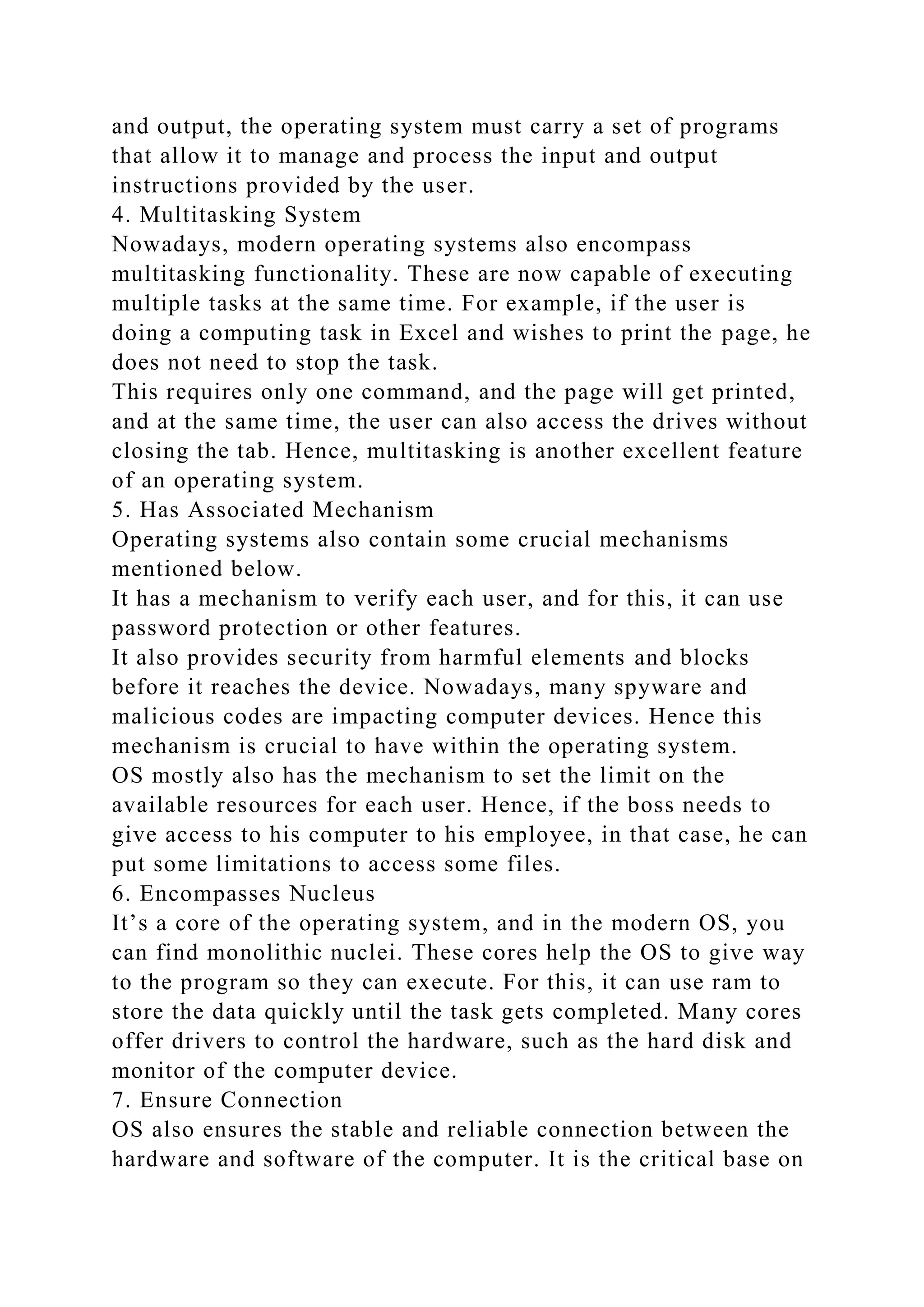 and output, the operating system must carry a set of programs
that allow it to manage and process the input and output
instructions provided by the user.
4. Multitasking System
Nowadays, modern operating systems also encompass
multitasking functionality. These are now capable of executing
multiple tasks at the same time. For example, if the user is
doing a computing task in Excel and wishes to print the page, he
does not need to stop the task.
This requires only one command, and the page will get printed,
and at the same time, the user can also access the drives without
closing the tab. Hence, multitasking is another excellent feature
of an operating system.
5. Has Associated Mechanism
Operating systems also contain some crucial mechanisms
mentioned below.
It has a mechanism to verify each user, and for this, it can use
password protection or other features.
It also provides security from harmful elements and blocks
before it reaches the device. Nowadays, many spyware and
malicious codes are impacting computer devices. Hence this
mechanism is crucial to have within the operating system.
OS mostly also has the mechanism to set the limit on the
available resources for each user. Hence, if the boss needs to
give access to his computer to his employee, in that case, he can
put some limitations to access some files.
6. Encompasses Nucleus
It’s a core of the operating system, and in the modern OS, you
can find monolithic nuclei. These cores help the OS to give way
to the program so they can execute. For this, it can use ram to
store the data quickly until the task gets completed. Many cores
offer drivers to control the hardware, such as the hard disk and
monitor of the computer device.
7. Ensure Connection
OS also ensures the stable and reliable connection between the
hardware and software of the computer. It is the critical base on
 