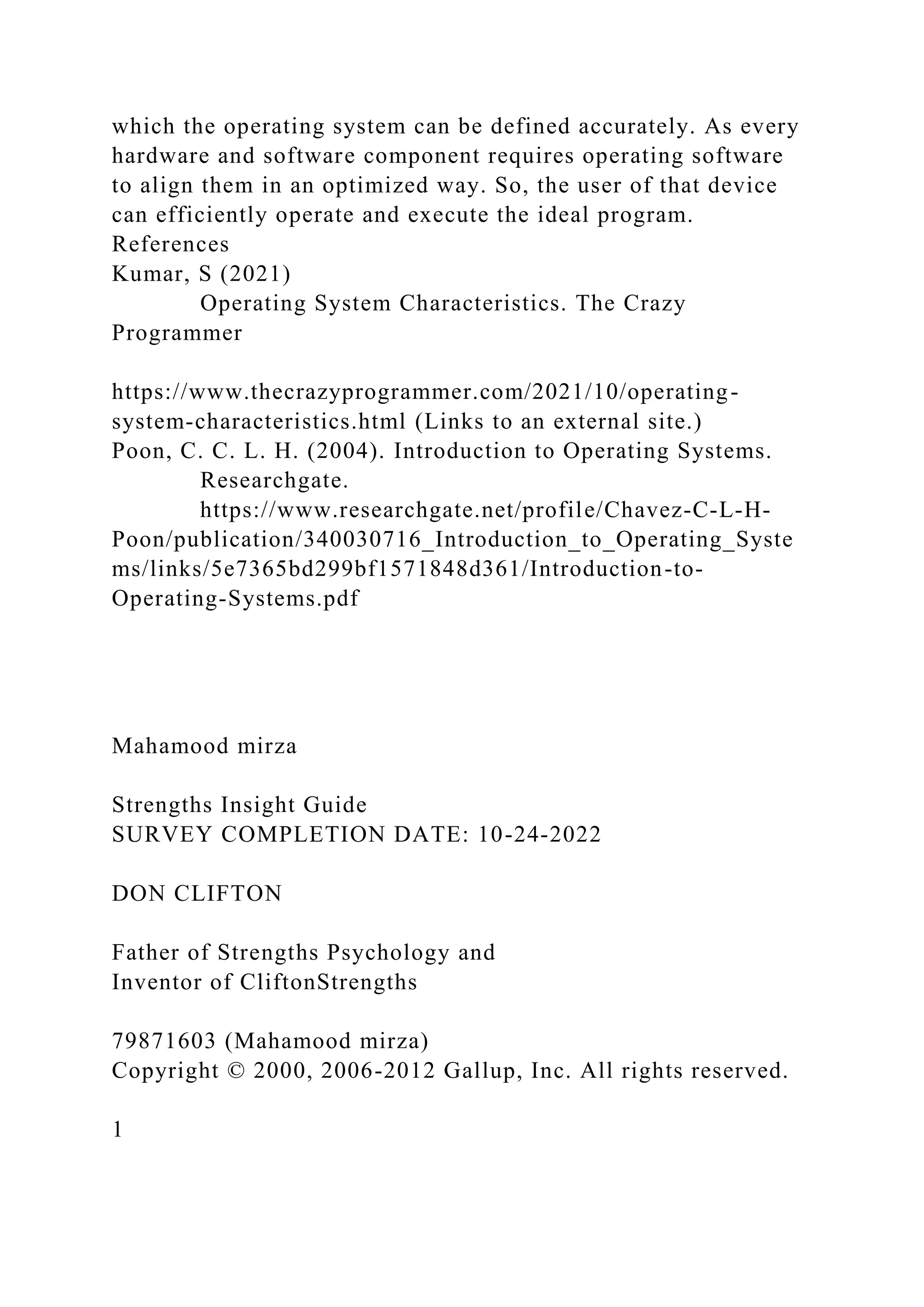 which the operating system can be defined accurately. As every
hardware and software component requires operating software
to align them in an optimized way. So, the user of that device
can efficiently operate and execute the ideal program.
References
Kumar, S (2021)
Operating System Characteristics. The Crazy
Programmer
https://www.thecrazyprogrammer.com/2021/10/operating-
system-characteristics.html (Links to an external site.)
Poon, C. C. L. H. (2004). Introduction to Operating Systems.
Researchgate.
https://www.researchgate.net/profile/Chavez-C-L-H-
Poon/publication/340030716_Introduction_to_Operating_Syste
ms/links/5e7365bd299bf1571848d361/Introduction-to-
Operating-Systems.pdf
Mahamood mirza
Strengths Insight Guide
SURVEY COMPLETION DATE: 10-24-2022
DON CLIFTON
Father of Strengths Psychology and
Inventor of CliftonStrengths
79871603 (Mahamood mirza)
Copyright © 2000, 2006-2012 Gallup, Inc. All rights reserved.
1
 