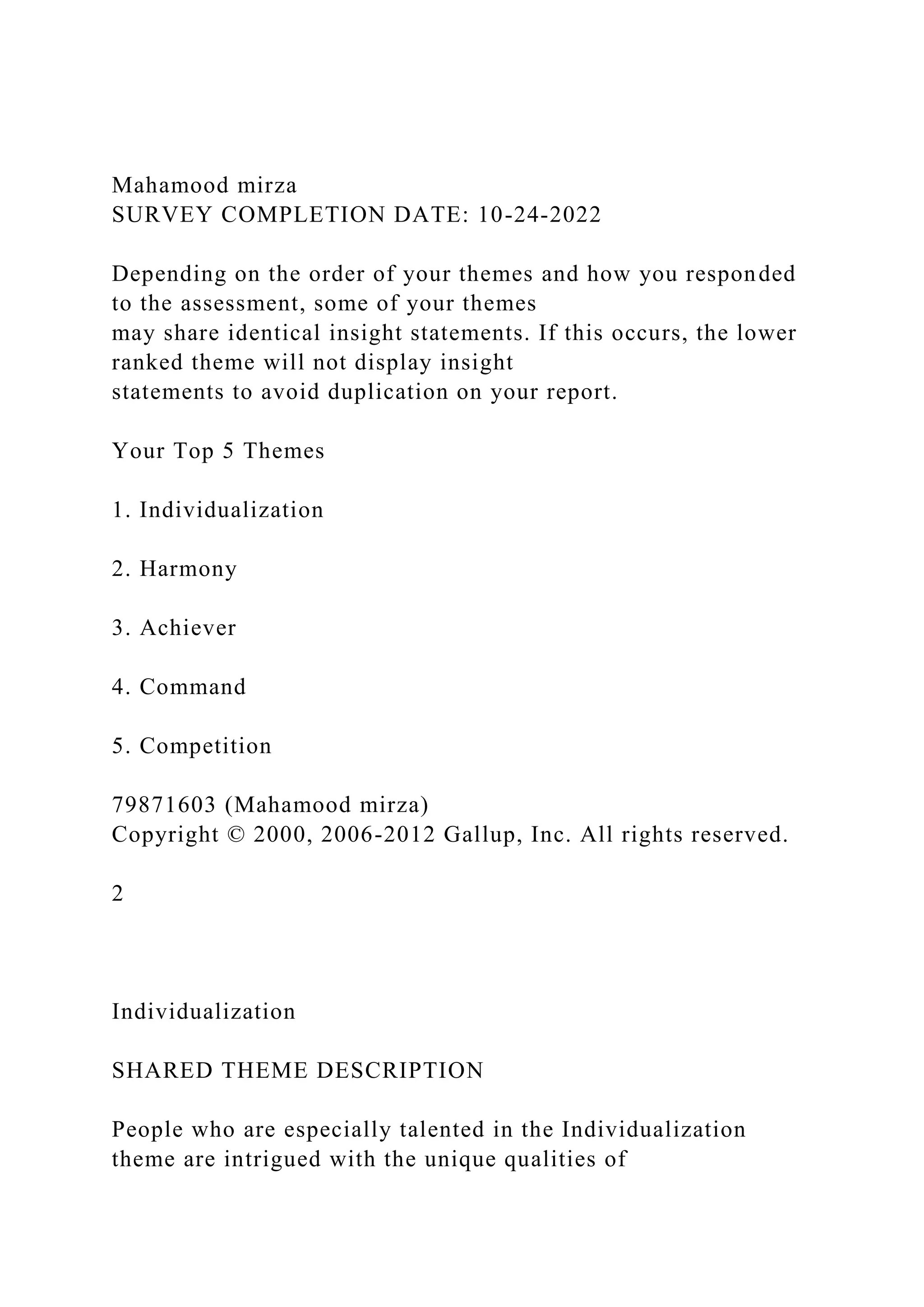 Mahamood mirza
SURVEY COMPLETION DATE: 10-24-2022
Depending on the order of your themes and how you responded
to the assessment, some of your themes
may share identical insight statements. If this occurs, the lower
ranked theme will not display insight
statements to avoid duplication on your report.
Your Top 5 Themes
1. Individualization
2. Harmony
3. Achiever
4. Command
5. Competition
79871603 (Mahamood mirza)
Copyright © 2000, 2006-2012 Gallup, Inc. All rights reserved.
2
Individualization
SHARED THEME DESCRIPTION
People who are especially talented in the Individualization
theme are intrigued with the unique qualities of
 