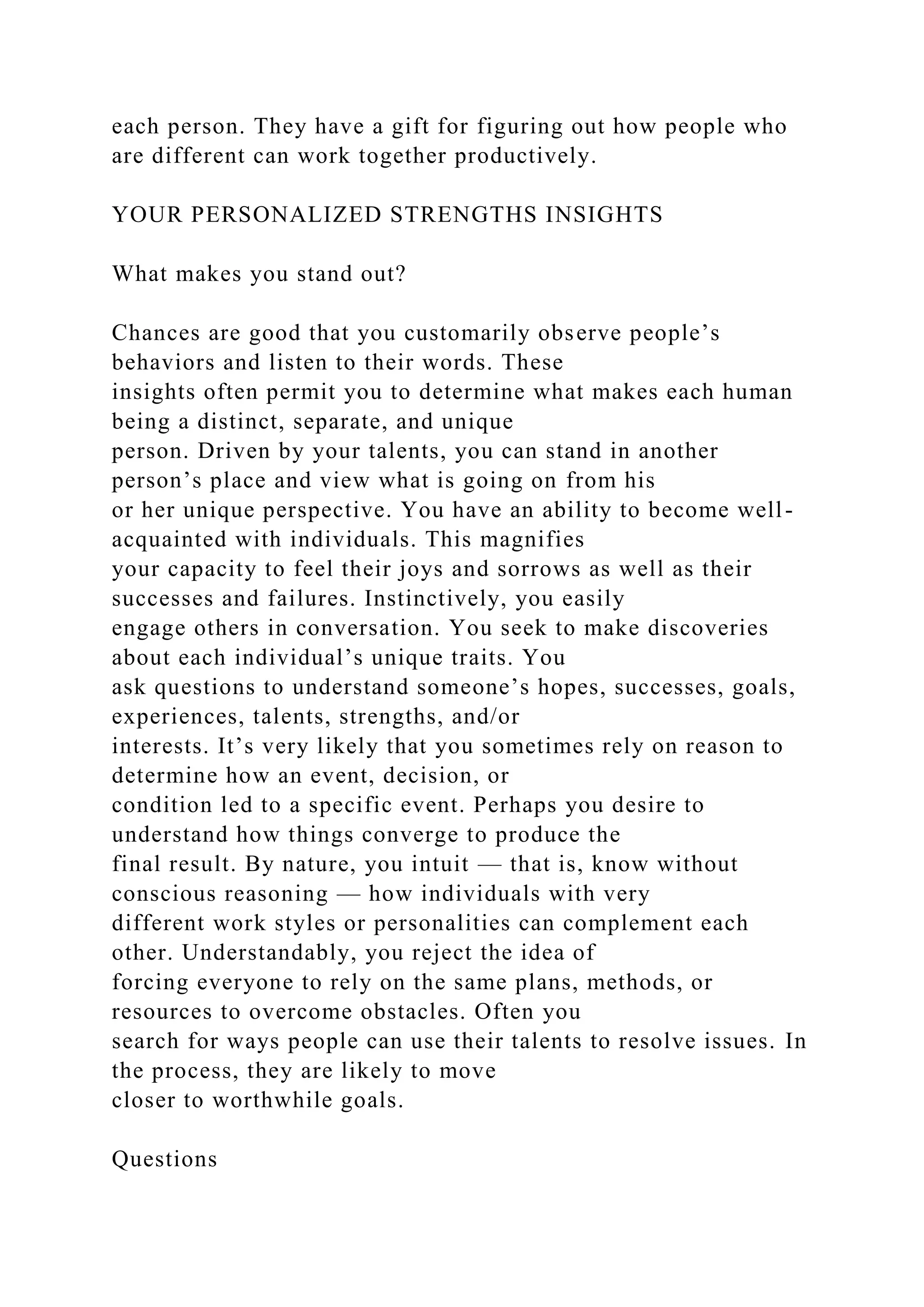 each person. They have a gift for figuring out how people who
are different can work together productively.
YOUR PERSONALIZED STRENGTHS INSIGHTS
What makes you stand out?
Chances are good that you customarily observe people’s
behaviors and listen to their words. These
insights often permit you to determine what makes each human
being a distinct, separate, and unique
person. Driven by your talents, you can stand in another
person’s place and view what is going on from his
or her unique perspective. You have an ability to become well-
acquainted with individuals. This magnifies
your capacity to feel their joys and sorrows as well as their
successes and failures. Instinctively, you easily
engage others in conversation. You seek to make discoveries
about each individual’s unique traits. You
ask questions to understand someone’s hopes, successes, goals,
experiences, talents, strengths, and/or
interests. It’s very likely that you sometimes rely on reason to
determine how an event, decision, or
condition led to a specific event. Perhaps you desire to
understand how things converge to produce the
final result. By nature, you intuit — that is, know without
conscious reasoning — how individuals with very
different work styles or personalities can complement each
other. Understandably, you reject the idea of
forcing everyone to rely on the same plans, methods, or
resources to overcome obstacles. Often you
search for ways people can use their talents to resolve issues. In
the process, they are likely to move
closer to worthwhile goals.
Questions
 