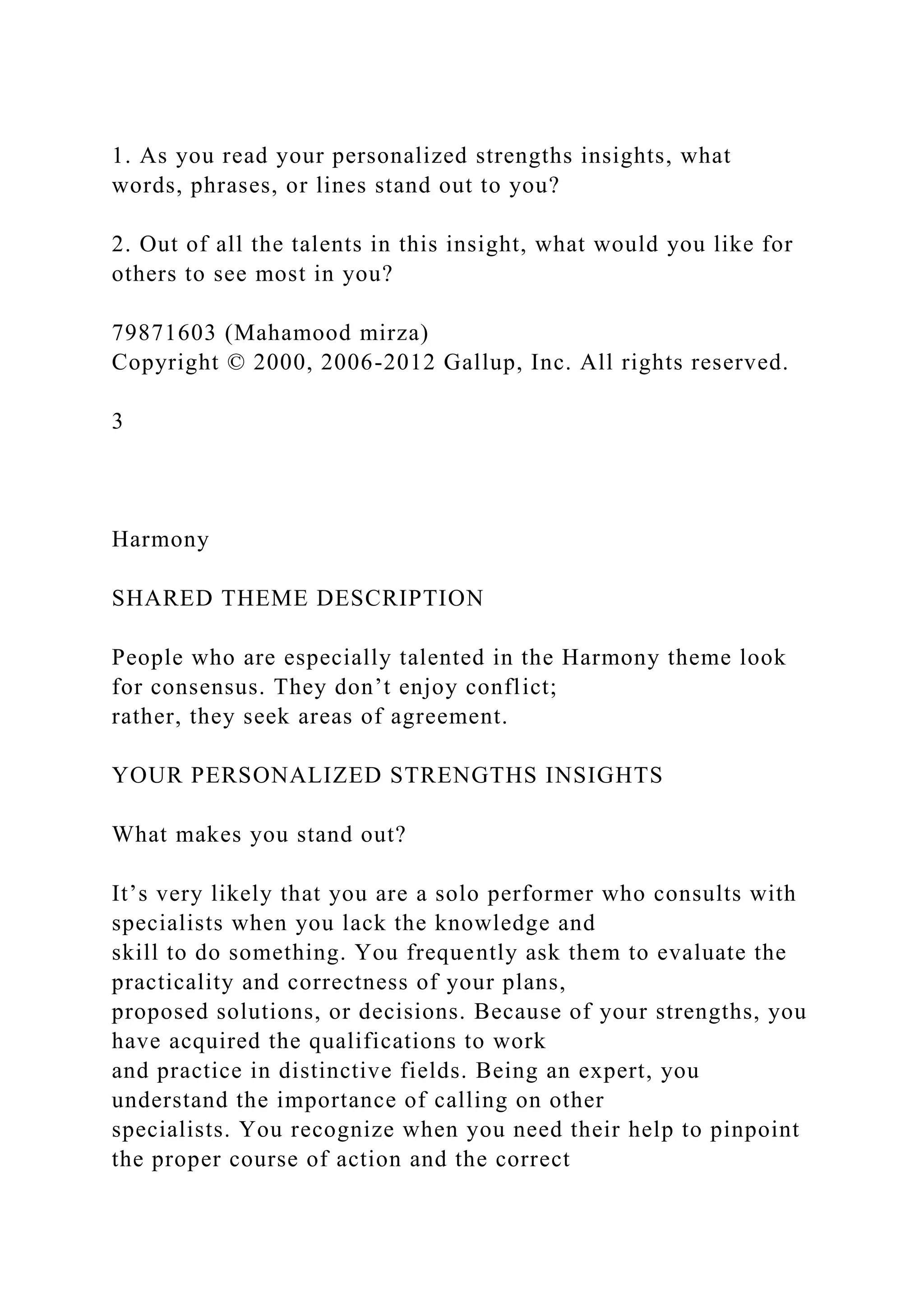 1. As you read your personalized strengths insights, what
words, phrases, or lines stand out to you?
2. Out of all the talents in this insight, what would you like for
others to see most in you?
79871603 (Mahamood mirza)
Copyright © 2000, 2006-2012 Gallup, Inc. All rights reserved.
3
Harmony
SHARED THEME DESCRIPTION
People who are especially talented in the Harmony theme look
for consensus. They don’t enjoy conflict;
rather, they seek areas of agreement.
YOUR PERSONALIZED STRENGTHS INSIGHTS
What makes you stand out?
It’s very likely that you are a solo performer who consults with
specialists when you lack the knowledge and
skill to do something. You frequently ask them to evaluate the
practicality and correctness of your plans,
proposed solutions, or decisions. Because of your strengths, you
have acquired the qualifications to work
and practice in distinctive fields. Being an expert, you
understand the importance of calling on other
specialists. You recognize when you need their help to pinpoint
the proper course of action and the correct
 
