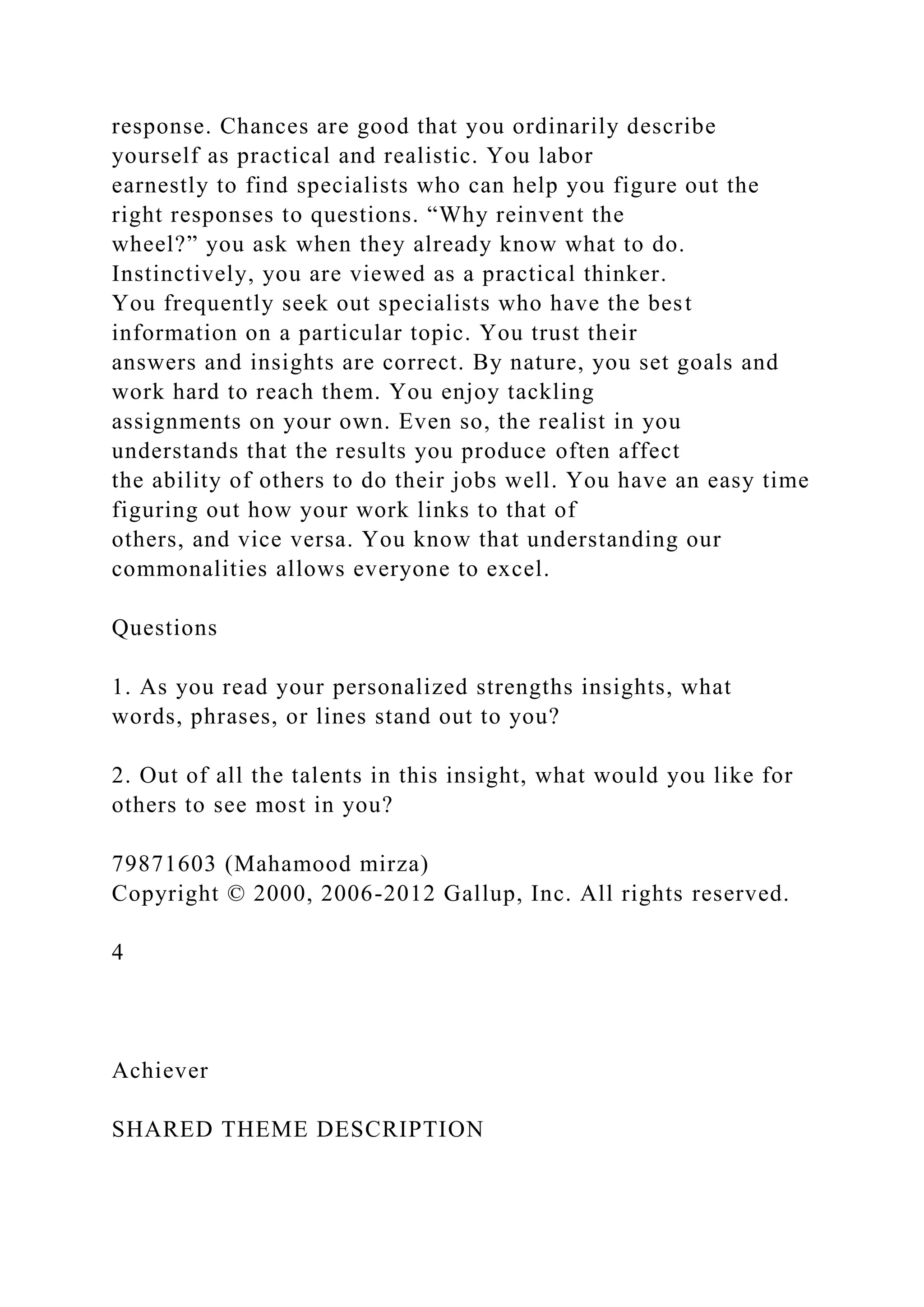 response. Chances are good that you ordinarily describe
yourself as practical and realistic. You labor
earnestly to find specialists who can help you figure out the
right responses to questions. “Why reinvent the
wheel?” you ask when they already know what to do.
Instinctively, you are viewed as a practical thinker.
You frequently seek out specialists who have the best
information on a particular topic. You trust their
answers and insights are correct. By nature, you set goals and
work hard to reach them. You enjoy tackling
assignments on your own. Even so, the realist in you
understands that the results you produce often affect
the ability of others to do their jobs well. You have an easy time
figuring out how your work links to that of
others, and vice versa. You know that understanding our
commonalities allows everyone to excel.
Questions
1. As you read your personalized strengths insights, what
words, phrases, or lines stand out to you?
2. Out of all the talents in this insight, what would you like for
others to see most in you?
79871603 (Mahamood mirza)
Copyright © 2000, 2006-2012 Gallup, Inc. All rights reserved.
4
Achiever
SHARED THEME DESCRIPTION
 