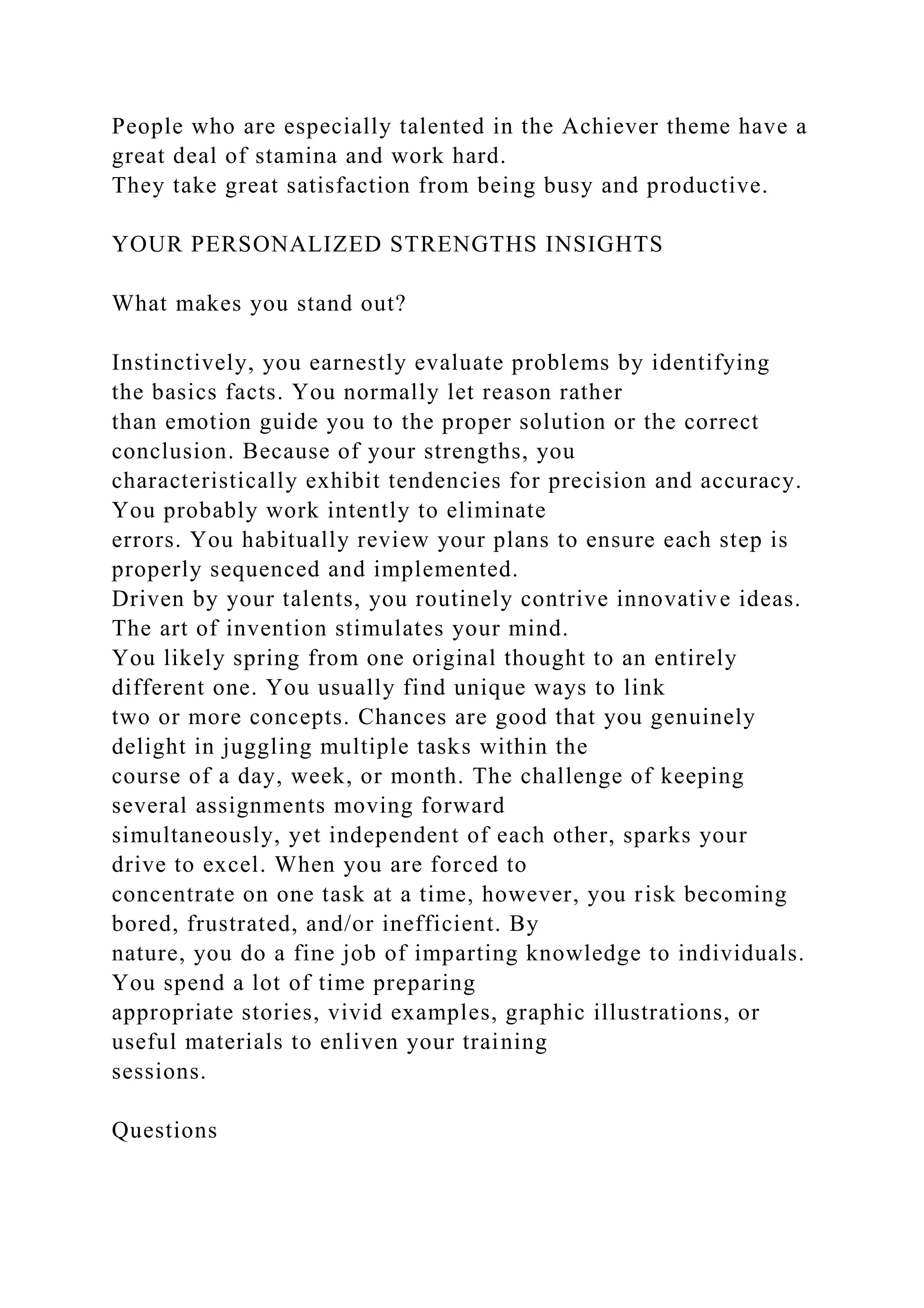 People who are especially talented in the Achiever theme have a
great deal of stamina and work hard.
They take great satisfaction from being busy and productive.
YOUR PERSONALIZED STRENGTHS INSIGHTS
What makes you stand out?
Instinctively, you earnestly evaluate problems by identifying
the basics facts. You normally let reason rather
than emotion guide you to the proper solution or the correct
conclusion. Because of your strengths, you
characteristically exhibit tendencies for precision and accuracy.
You probably work intently to eliminate
errors. You habitually review your plans to ensure each step is
properly sequenced and implemented.
Driven by your talents, you routinely contrive innovative ideas.
The art of invention stimulates your mind.
You likely spring from one original thought to an entirely
different one. You usually find unique ways to link
two or more concepts. Chances are good that you genuinely
delight in juggling multiple tasks within the
course of a day, week, or month. The challenge of keeping
several assignments moving forward
simultaneously, yet independent of each other, sparks your
drive to excel. When you are forced to
concentrate on one task at a time, however, you risk becoming
bored, frustrated, and/or inefficient. By
nature, you do a fine job of imparting knowledge to individuals.
You spend a lot of time preparing
appropriate stories, vivid examples, graphic illustrations, or
useful materials to enliven your training
sessions.
Questions
 