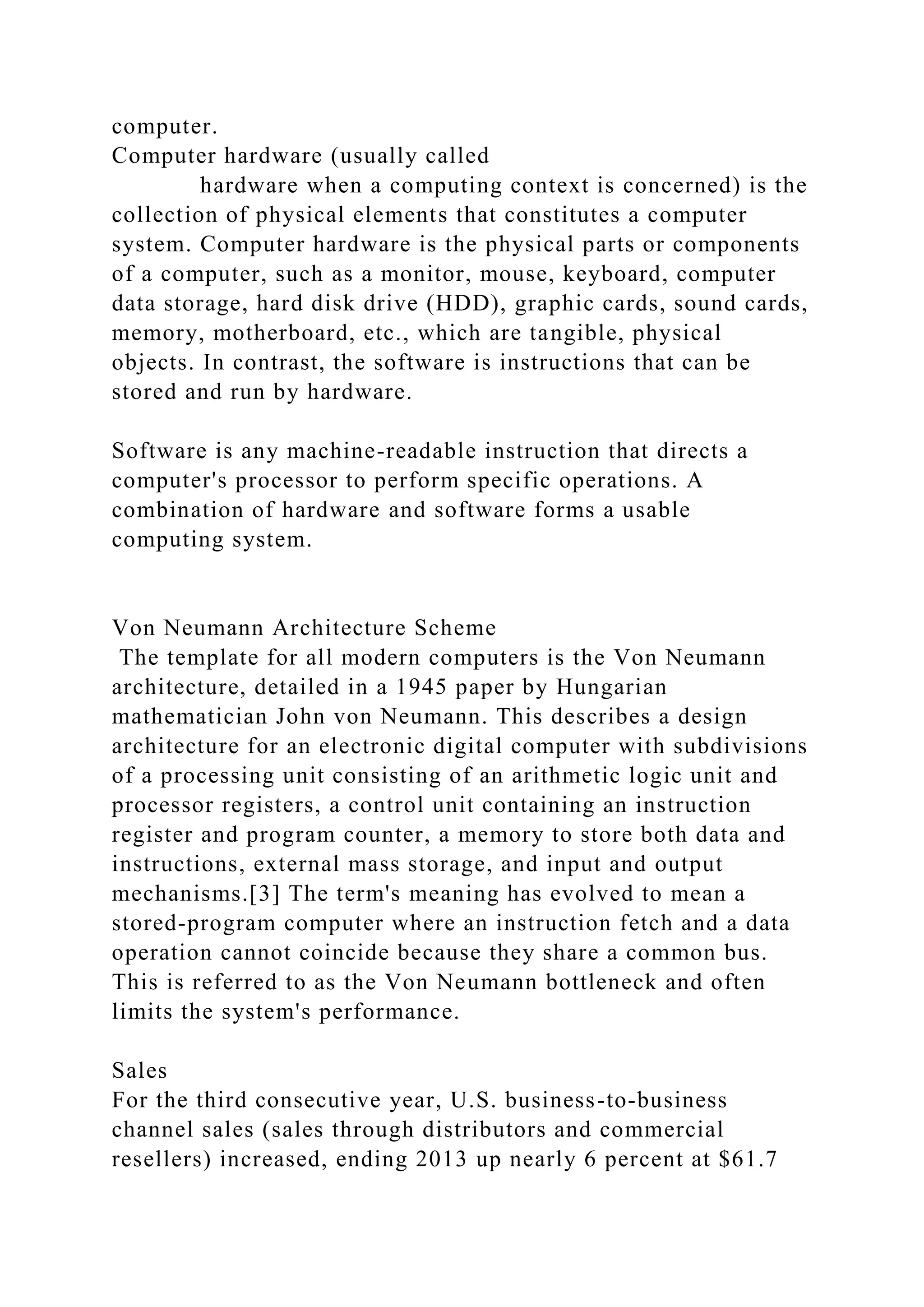 computer.
Computer hardware (usually called
hardware when a computing context is concerned) is the
collection of physical elements that constitutes a computer
system. Computer hardware is the physical parts or components
of a computer, such as a monitor, mouse, keyboard, computer
data storage, hard disk drive (HDD), graphic cards, sound cards,
memory, motherboard, etc., which are tangible, physical
objects. In contrast, the software is instructions that can be
stored and run by hardware.
Software is any machine-readable instruction that directs a
computer's processor to perform specific operations. A
combination of hardware and software forms a usable
computing system.
Von Neumann Architecture Scheme
The template for all modern computers is the Von Neumann
architecture, detailed in a 1945 paper by Hungarian
mathematician John von Neumann. This describes a design
architecture for an electronic digital computer with subdivisions
of a processing unit consisting of an arithmetic logic unit and
processor registers, a control unit containing an instruction
register and program counter, a memory to store both data and
instructions, external mass storage, and input and output
mechanisms.[3] The term's meaning has evolved to mean a
stored-program computer where an instruction fetch and a data
operation cannot coincide because they share a common bus.
This is referred to as the Von Neumann bottleneck and often
limits the system's performance.
Sales
For the third consecutive year, U.S. business-to-business
channel sales (sales through distributors and commercial
resellers) increased, ending 2013 up nearly 6 percent at $61.7
 