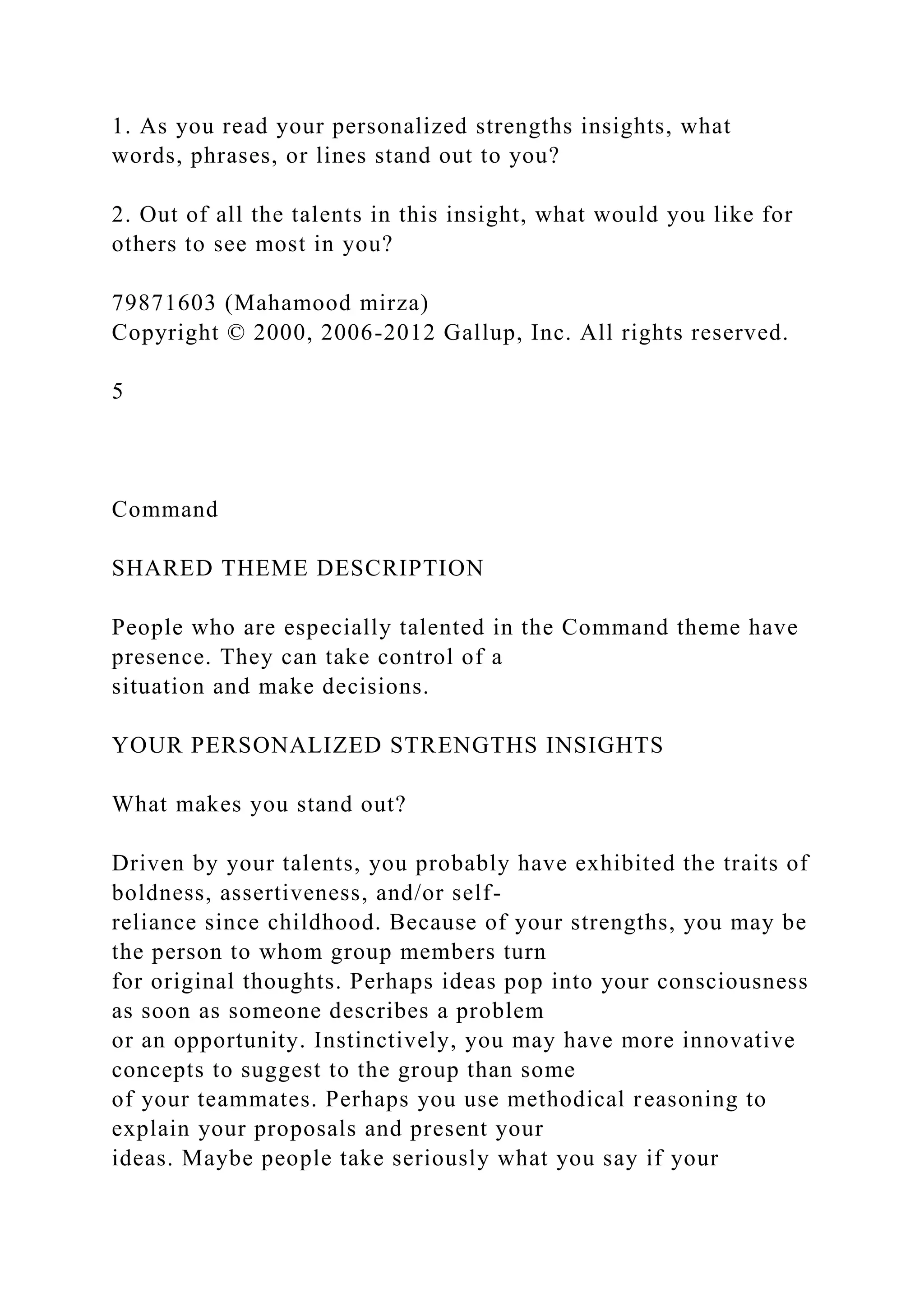 1. As you read your personalized strengths insights, what
words, phrases, or lines stand out to you?
2. Out of all the talents in this insight, what would you like for
others to see most in you?
79871603 (Mahamood mirza)
Copyright © 2000, 2006-2012 Gallup, Inc. All rights reserved.
5
Command
SHARED THEME DESCRIPTION
People who are especially talented in the Command theme have
presence. They can take control of a
situation and make decisions.
YOUR PERSONALIZED STRENGTHS INSIGHTS
What makes you stand out?
Driven by your talents, you probably have exhibited the traits of
boldness, assertiveness, and/or self-
reliance since childhood. Because of your strengths, you may be
the person to whom group members turn
for original thoughts. Perhaps ideas pop into your consciousness
as soon as someone describes a problem
or an opportunity. Instinctively, you may have more innovative
concepts to suggest to the group than some
of your teammates. Perhaps you use methodical reasoning to
explain your proposals and present your
ideas. Maybe people take seriously what you say if your
 