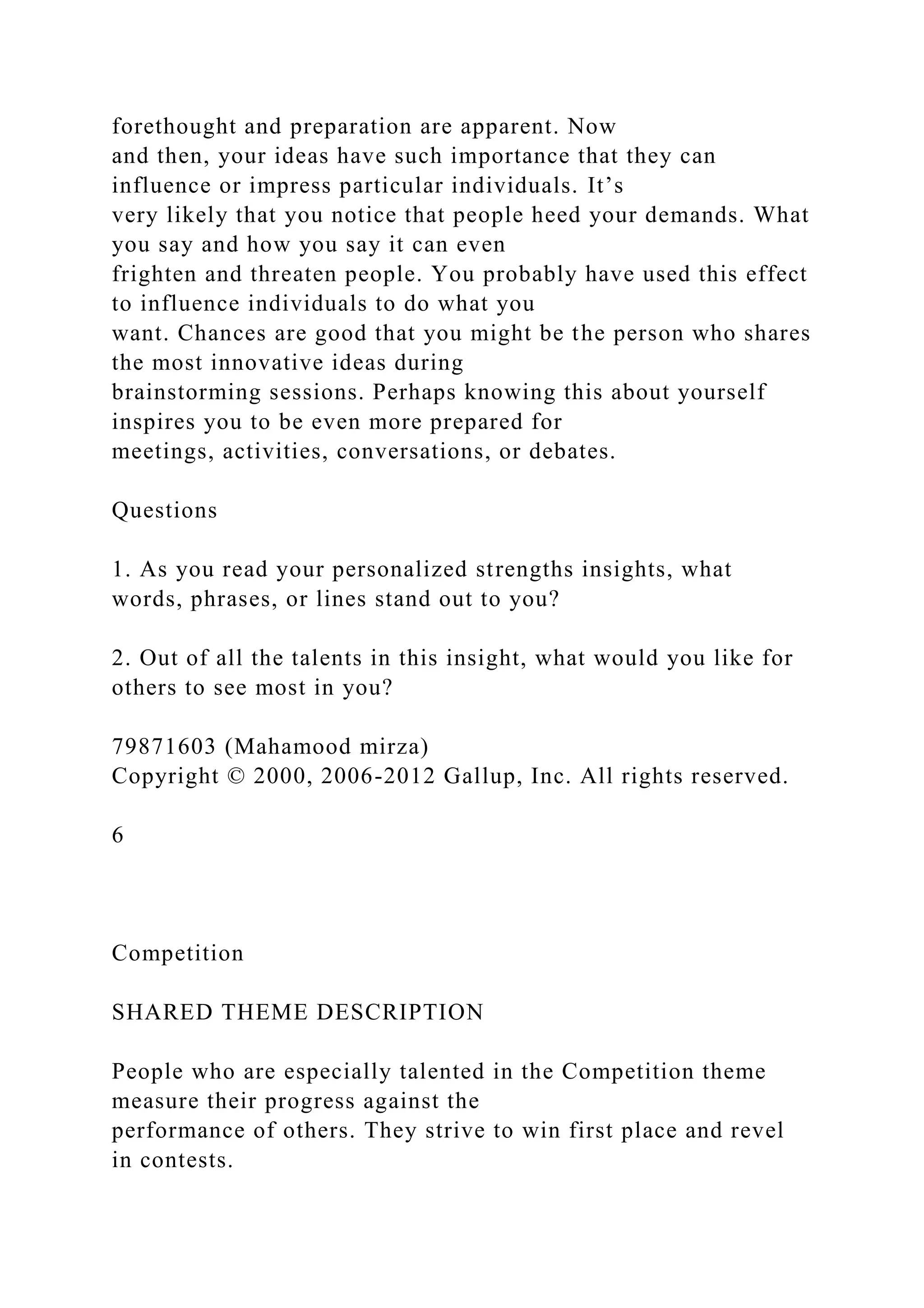 forethought and preparation are apparent. Now
and then, your ideas have such importance that they can
influence or impress particular individuals. It’s
very likely that you notice that people heed your demands. What
you say and how you say it can even
frighten and threaten people. You probably have used this effect
to influence individuals to do what you
want. Chances are good that you might be the person who shares
the most innovative ideas during
brainstorming sessions. Perhaps knowing this about yourself
inspires you to be even more prepared for
meetings, activities, conversations, or debates.
Questions
1. As you read your personalized strengths insights, what
words, phrases, or lines stand out to you?
2. Out of all the talents in this insight, what would you like for
others to see most in you?
79871603 (Mahamood mirza)
Copyright © 2000, 2006-2012 Gallup, Inc. All rights reserved.
6
Competition
SHARED THEME DESCRIPTION
People who are especially talented in the Competition theme
measure their progress against the
performance of others. They strive to win first place and revel
in contests.
 