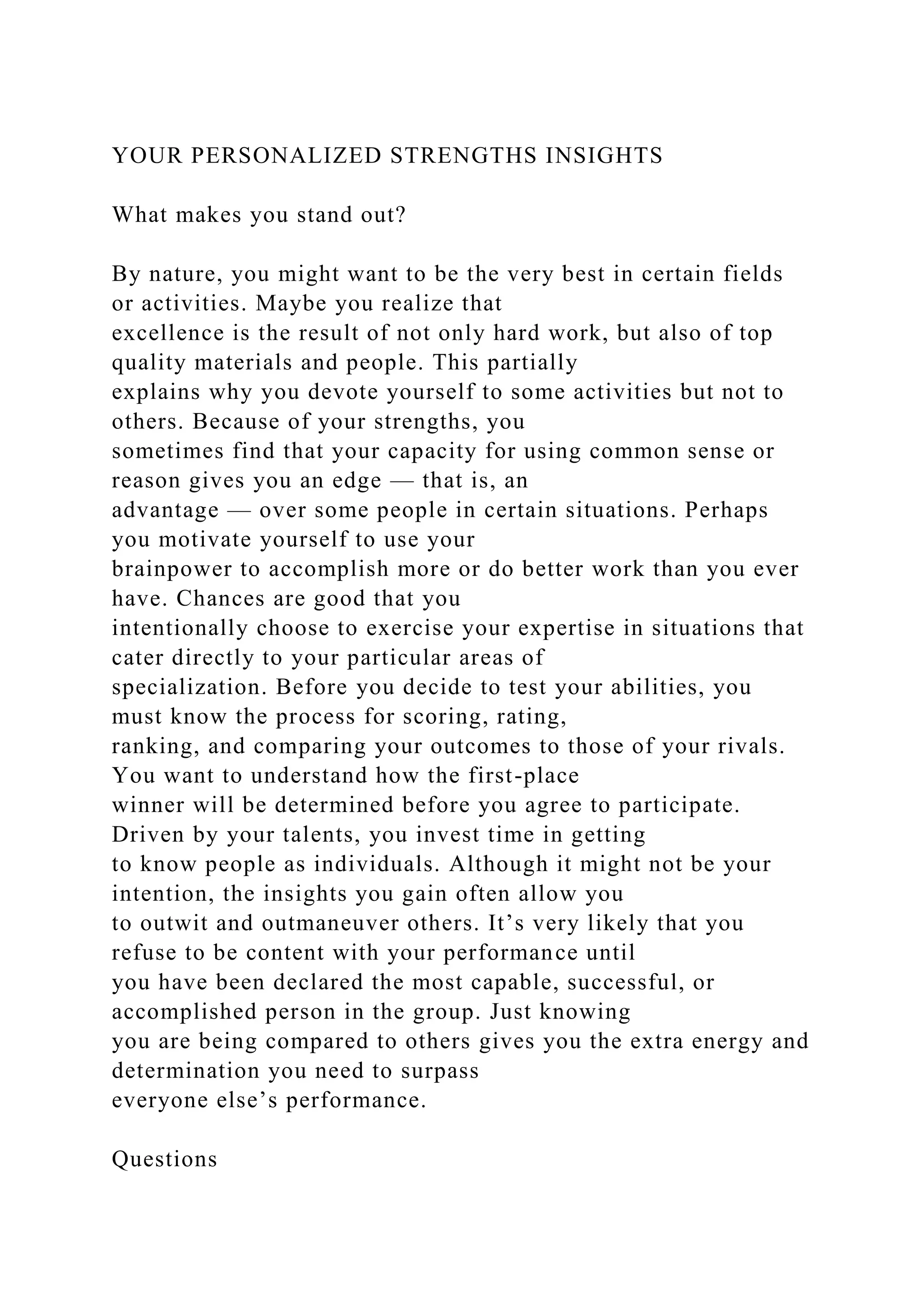 YOUR PERSONALIZED STRENGTHS INSIGHTS
What makes you stand out?
By nature, you might want to be the very best in certain fields
or activities. Maybe you realize that
excellence is the result of not only hard work, but also of top
quality materials and people. This partially
explains why you devote yourself to some activities but not to
others. Because of your strengths, you
sometimes find that your capacity for using common sense or
reason gives you an edge — that is, an
advantage — over some people in certain situations. Perhaps
you motivate yourself to use your
brainpower to accomplish more or do better work than you ever
have. Chances are good that you
intentionally choose to exercise your expertise in situations that
cater directly to your particular areas of
specialization. Before you decide to test your abilities, you
must know the process for scoring, rating,
ranking, and comparing your outcomes to those of your rivals.
You want to understand how the first-place
winner will be determined before you agree to participate.
Driven by your talents, you invest time in getting
to know people as individuals. Although it might not be your
intention, the insights you gain often allow you
to outwit and outmaneuver others. It’s very likely that you
refuse to be content with your performance until
you have been declared the most capable, successful, or
accomplished person in the group. Just knowing
you are being compared to others gives you the extra energy and
determination you need to surpass
everyone else’s performance.
Questions
 