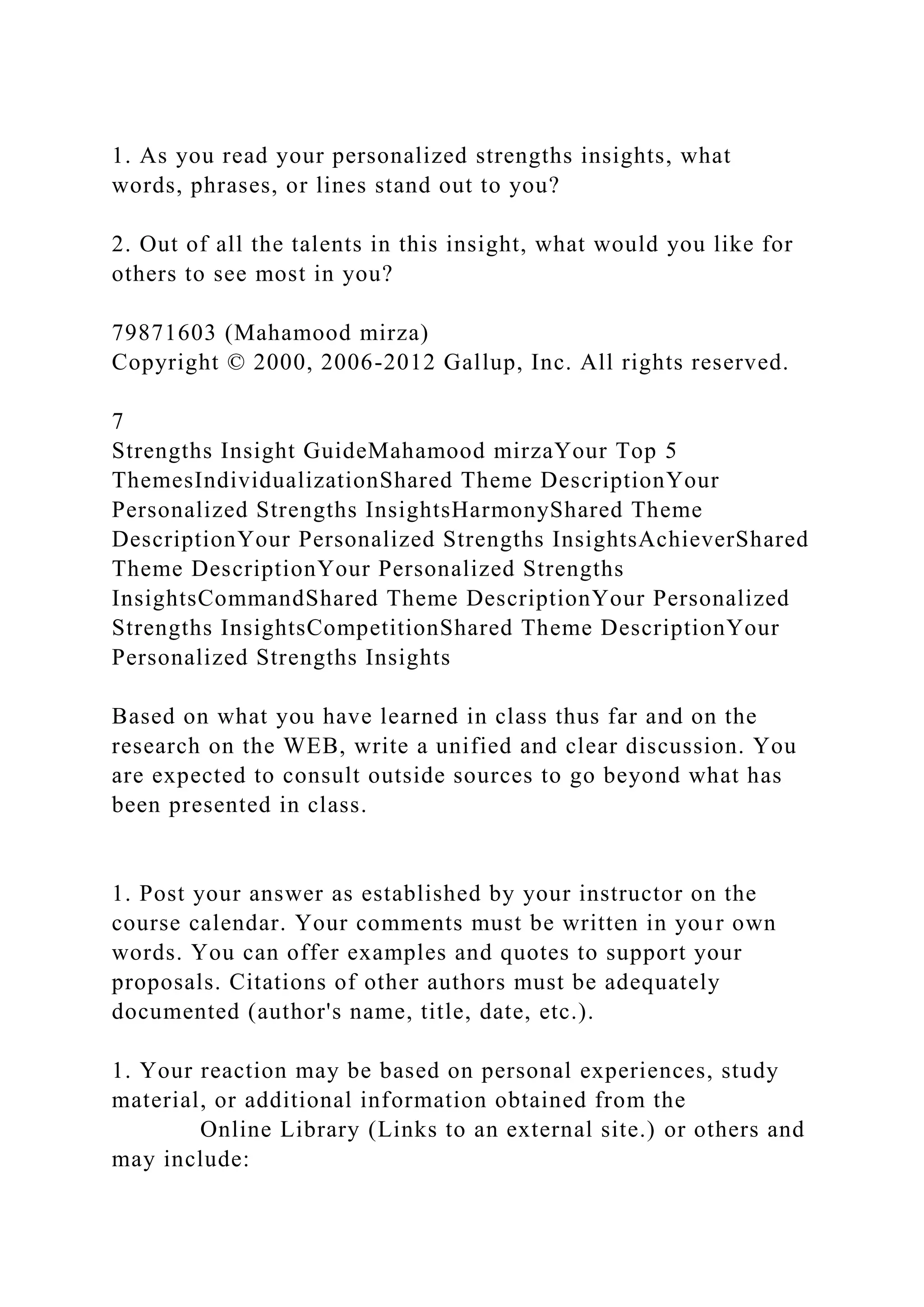 1. As you read your personalized strengths insights, what
words, phrases, or lines stand out to you?
2. Out of all the talents in this insight, what would you like for
others to see most in you?
79871603 (Mahamood mirza)
Copyright © 2000, 2006-2012 Gallup, Inc. All rights reserved.
7
Strengths Insight GuideMahamood mirzaYour Top 5
ThemesIndividualizationShared Theme DescriptionYour
Personalized Strengths InsightsHarmonyShared Theme
DescriptionYour Personalized Strengths InsightsAchieverShared
Theme DescriptionYour Personalized Strengths
InsightsCommandShared Theme DescriptionYour Personalized
Strengths InsightsCompetitionShared Theme DescriptionYour
Personalized Strengths Insights
Based on what you have learned in class thus far and on the
research on the WEB, write a unified and clear discussion. You
are expected to consult outside sources to go beyond what has
been presented in class.
1. Post your answer as established by your instructor on the
course calendar. Your comments must be written in your own
words. You can offer examples and quotes to support your
proposals. Citations of other authors must be adequately
documented (author's name, title, date, etc.).
1. Your reaction may be based on personal experiences, study
material, or additional information obtained from the
Online Library (Links to an external site.) or others and
may include:
 