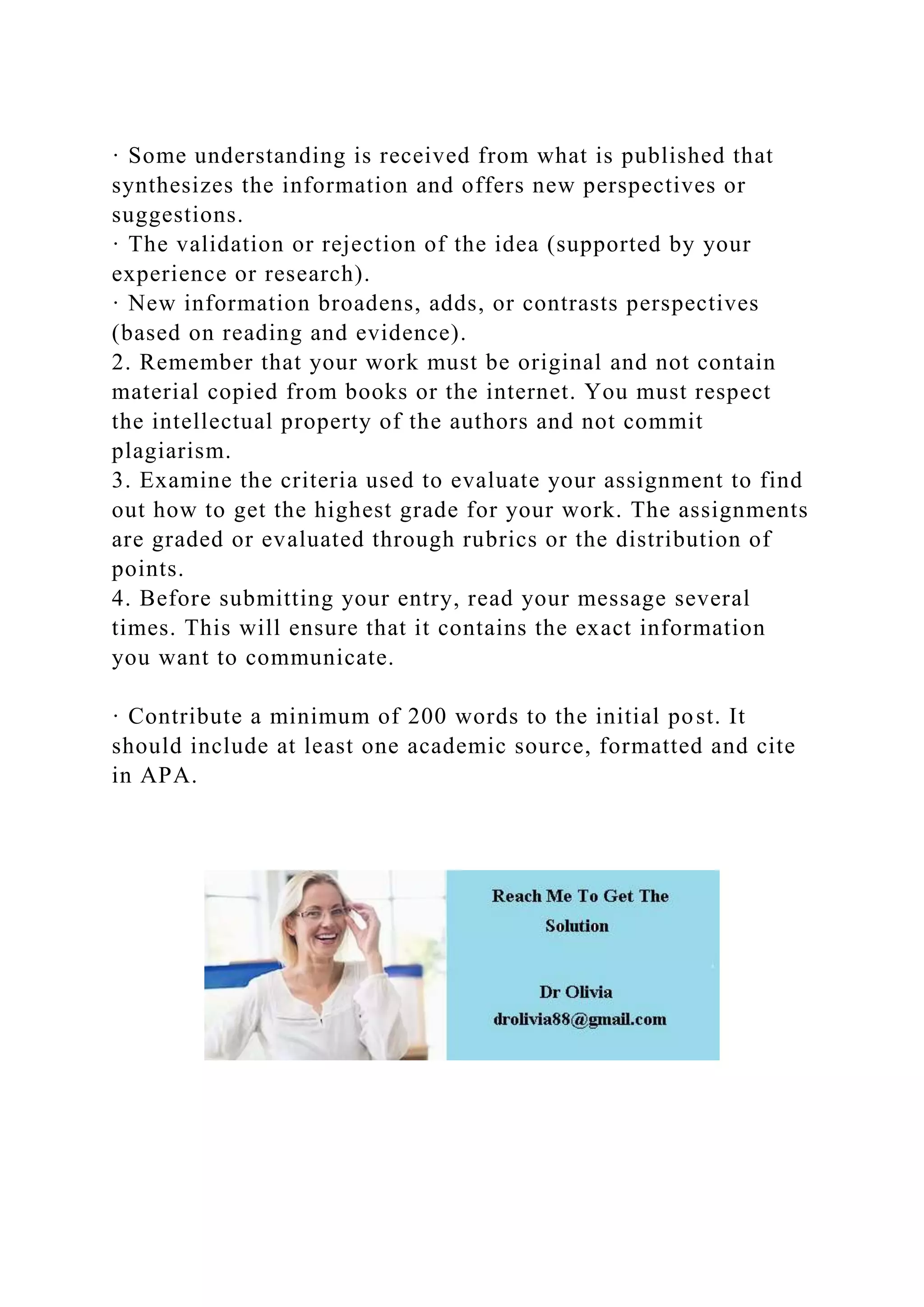 · Some understanding is received from what is published that
synthesizes the information and offers new perspectives or
suggestions.
· The validation or rejection of the idea (supported by your
experience or research).
· New information broadens, adds, or contrasts perspectives
(based on reading and evidence).
2. Remember that your work must be original and not contain
material copied from books or the internet. You must respect
the intellectual property of the authors and not commit
plagiarism.
3. Examine the criteria used to evaluate your assignment to find
out how to get the highest grade for your work. The assignments
are graded or evaluated through rubrics or the distribution of
points.
4. Before submitting your entry, read your message several
times. This will ensure that it contains the exact information
you want to communicate.
· Contribute a minimum of 200 words to the initial post. It
should include at least one academic source, formatted and cite
in APA.
 