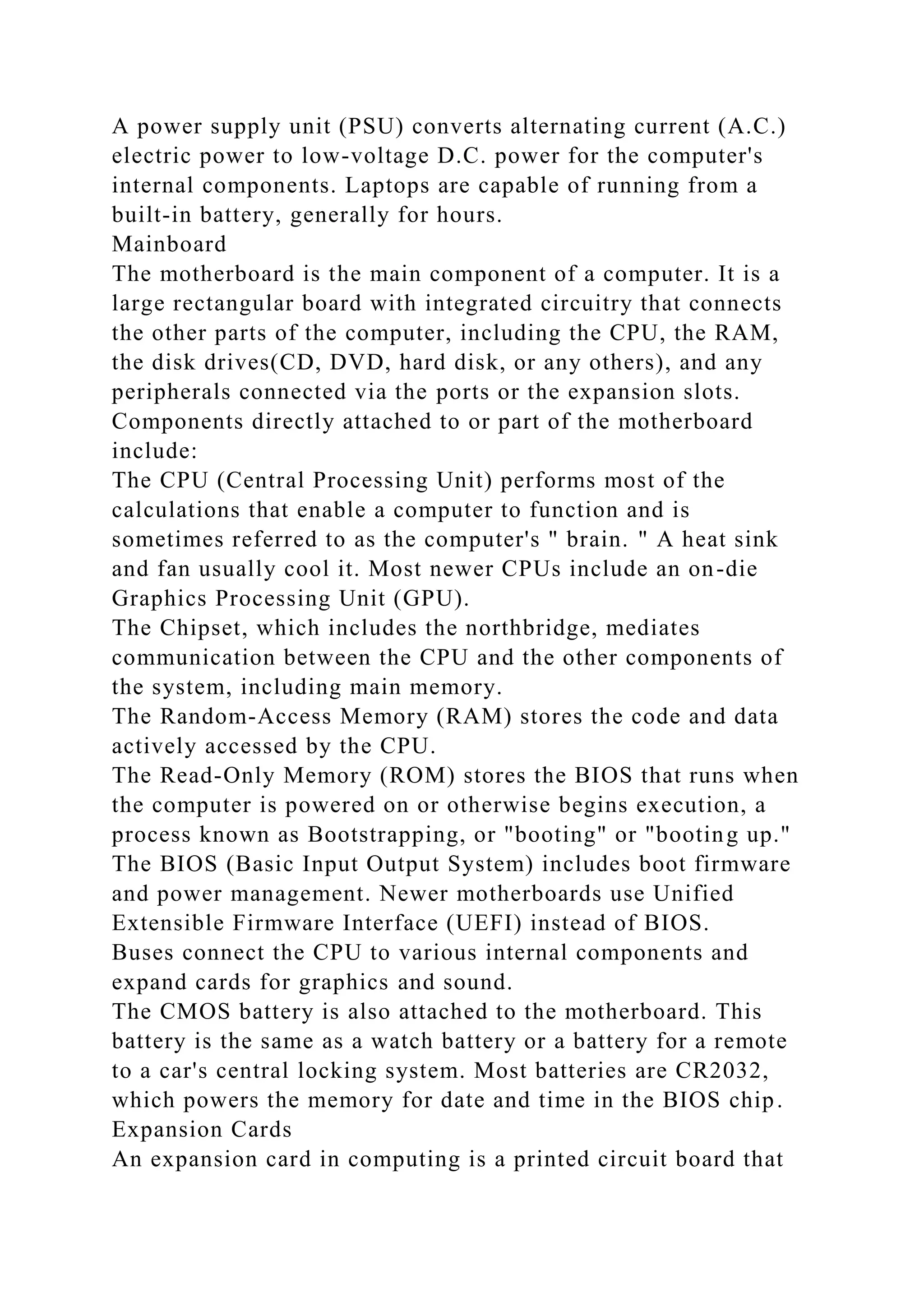 A power supply unit (PSU) converts alternating current (A.C.)
electric power to low-voltage D.C. power for the computer's
internal components. Laptops are capable of running from a
built-in battery, generally for hours.
Mainboard
The motherboard is the main component of a computer. It is a
large rectangular board with integrated circuitry that connects
the other parts of the computer, including the CPU, the RAM,
the disk drives(CD, DVD, hard disk, or any others), and any
peripherals connected via the ports or the expansion slots.
Components directly attached to or part of the motherboard
include:
The CPU (Central Processing Unit) performs most of the
calculations that enable a computer to function and is
sometimes referred to as the computer's " brain. " A heat sink
and fan usually cool it. Most newer CPUs include an on-die
Graphics Processing Unit (GPU).
The Chipset, which includes the northbridge, mediates
communication between the CPU and the other components of
the system, including main memory.
The Random-Access Memory (RAM) stores the code and data
actively accessed by the CPU.
The Read-Only Memory (ROM) stores the BIOS that runs when
the computer is powered on or otherwise begins execution, a
process known as Bootstrapping, or "booting" or "booting up."
The BIOS (Basic Input Output System) includes boot firmware
and power management. Newer motherboards use Unified
Extensible Firmware Interface (UEFI) instead of BIOS.
Buses connect the CPU to various internal components and
expand cards for graphics and sound.
The CMOS battery is also attached to the motherboard. This
battery is the same as a watch battery or a battery for a remote
to a car's central locking system. Most batteries are CR2032,
which powers the memory for date and time in the BIOS chip.
Expansion Cards
An expansion card in computing is a printed circuit board that
 