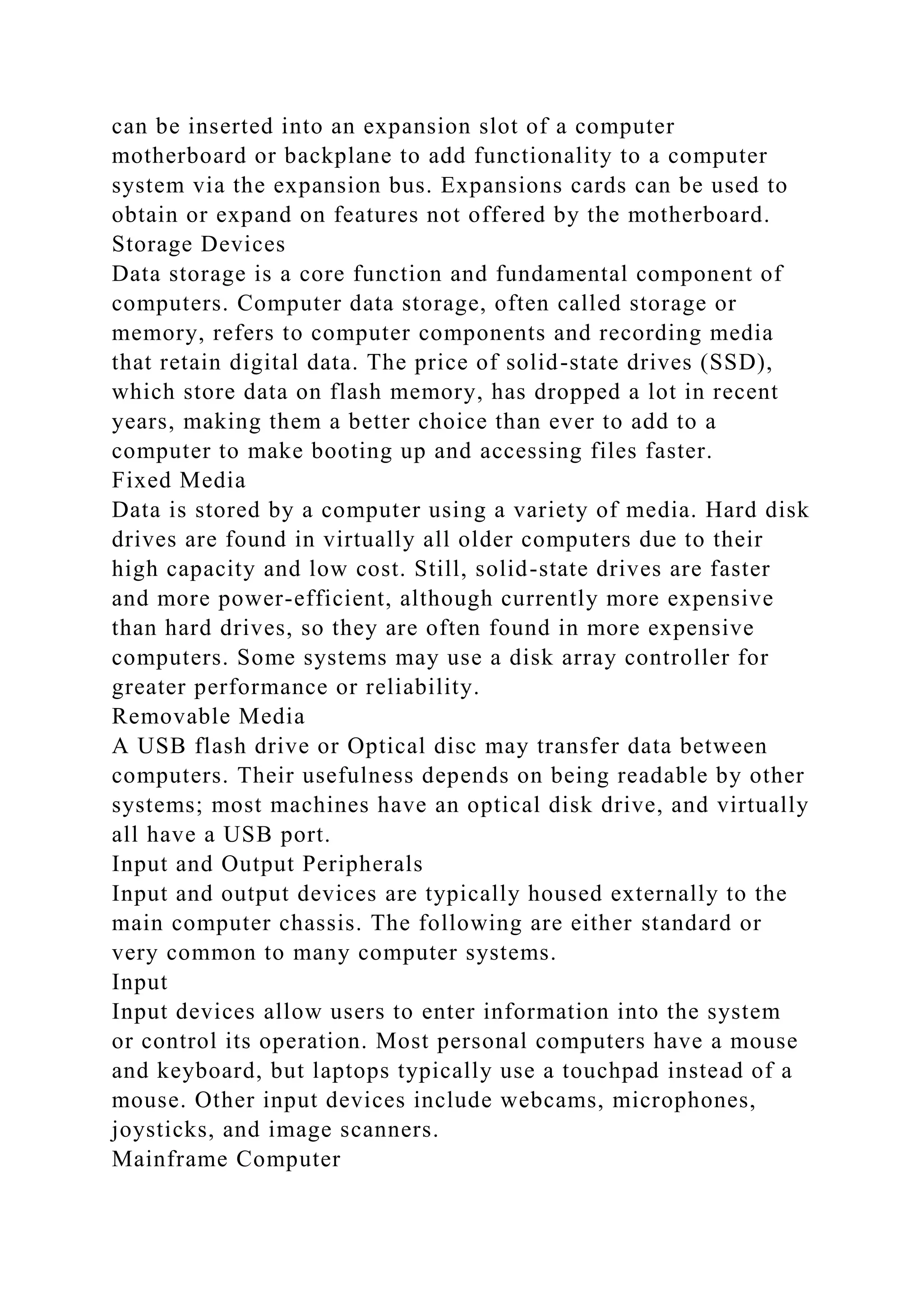 can be inserted into an expansion slot of a computer
motherboard or backplane to add functionality to a computer
system via the expansion bus. Expansions cards can be used to
obtain or expand on features not offered by the motherboard.
Storage Devices
Data storage is a core function and fundamental component of
computers. Computer data storage, often called storage or
memory, refers to computer components and recording media
that retain digital data. The price of solid-state drives (SSD),
which store data on flash memory, has dropped a lot in recent
years, making them a better choice than ever to add to a
computer to make booting up and accessing files faster.
Fixed Media
Data is stored by a computer using a variety of media. Hard disk
drives are found in virtually all older computers due to their
high capacity and low cost. Still, solid-state drives are faster
and more power-efficient, although currently more expensive
than hard drives, so they are often found in more expensive
computers. Some systems may use a disk array controller for
greater performance or reliability.
Removable Media
A USB flash drive or Optical disc may transfer data between
computers. Their usefulness depends on being readable by other
systems; most machines have an optical disk drive, and virtually
all have a USB port.
Input and Output Peripherals
Input and output devices are typically housed externally to the
main computer chassis. The following are either standard or
very common to many computer systems.
Input
Input devices allow users to enter information into the system
or control its operation. Most personal computers have a mouse
and keyboard, but laptops typically use a touchpad instead of a
mouse. Other input devices include webcams, microphones,
joysticks, and image scanners.
Mainframe Computer
 