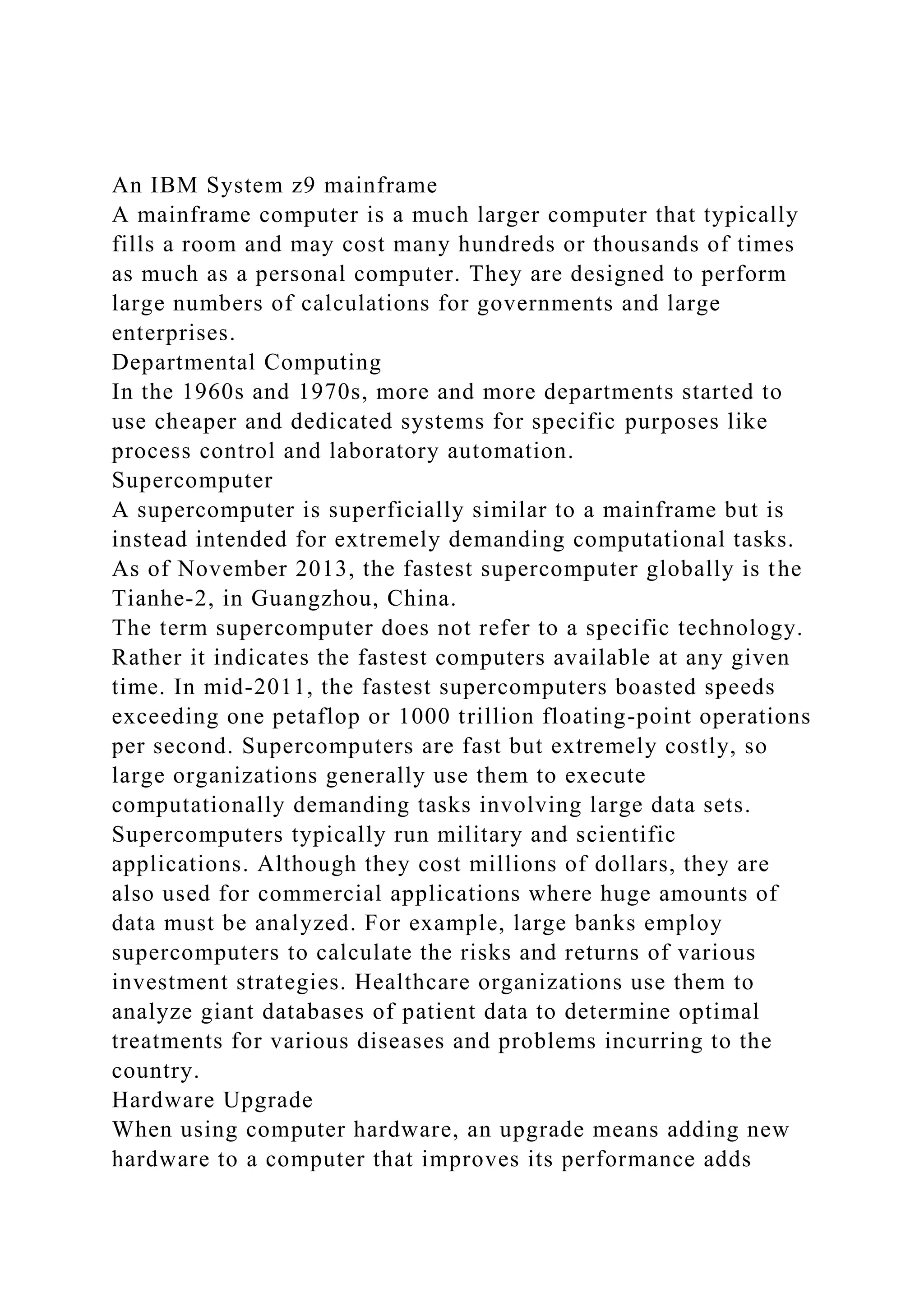 An IBM System z9 mainframe
A mainframe computer is a much larger computer that typically
fills a room and may cost many hundreds or thousands of times
as much as a personal computer. They are designed to perform
large numbers of calculations for governments and large
enterprises.
Departmental Computing
In the 1960s and 1970s, more and more departments started to
use cheaper and dedicated systems for specific purposes like
process control and laboratory automation.
Supercomputer
A supercomputer is superficially similar to a mainframe but is
instead intended for extremely demanding computational tasks.
As of November 2013, the fastest supercomputer globally is the
Tianhe-2, in Guangzhou, China.
The term supercomputer does not refer to a specific technology.
Rather it indicates the fastest computers available at any given
time. In mid-2011, the fastest supercomputers boasted speeds
exceeding one petaflop or 1000 trillion floating-point operations
per second. Supercomputers are fast but extremely costly, so
large organizations generally use them to execute
computationally demanding tasks involving large data sets.
Supercomputers typically run military and scientific
applications. Although they cost millions of dollars, they are
also used for commercial applications where huge amounts of
data must be analyzed. For example, large banks employ
supercomputers to calculate the risks and returns of various
investment strategies. Healthcare organizations use them to
analyze giant databases of patient data to determine optimal
treatments for various diseases and problems incurring to the
country.
Hardware Upgrade
When using computer hardware, an upgrade means adding new
hardware to a computer that improves its performance adds
 