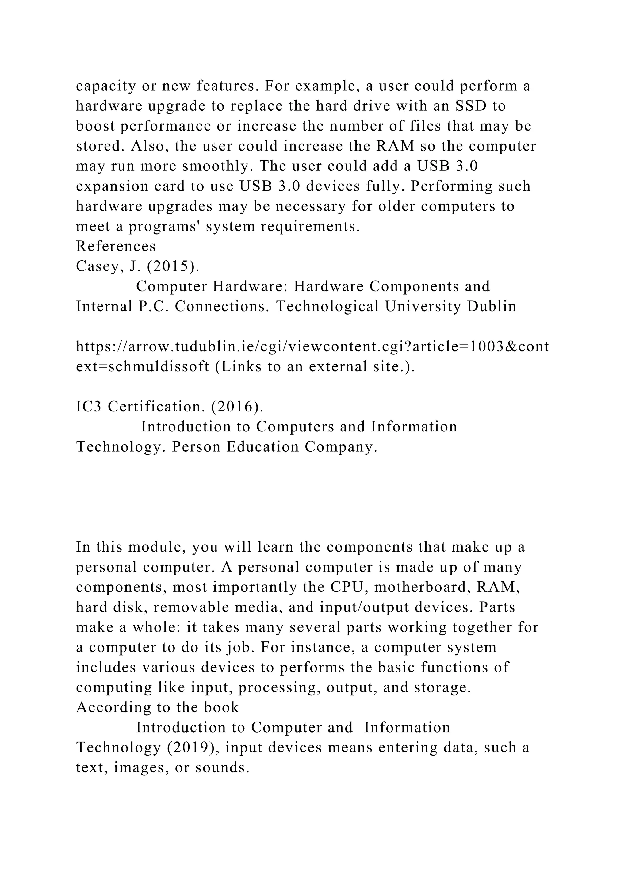 capacity or new features. For example, a user could perform a
hardware upgrade to replace the hard drive with an SSD to
boost performance or increase the number of files that may be
stored. Also, the user could increase the RAM so the computer
may run more smoothly. The user could add a USB 3.0
expansion card to use USB 3.0 devices fully. Performing such
hardware upgrades may be necessary for older computers to
meet a programs' system requirements.
References
Casey, J. (2015).
Computer Hardware: Hardware Components and
Internal P.C. Connections. Technological University Dublin
https://arrow.tudublin.ie/cgi/viewcontent.cgi?article=1003&cont
ext=schmuldissoft (Links to an external site.).
IC3 Certification. (2016).
Introduction to Computers and Information
Technology. Person Education Company.
In this module, you will learn the components that make up a
personal computer. A personal computer is made up of many
components, most importantly the CPU, motherboard, RAM,
hard disk, removable media, and input/output devices. Parts
make a whole: it takes many several parts working together for
a computer to do its job. For instance, a computer system
includes various devices to performs the basic functions of
computing like input, processing, output, and storage.
According to the book
Introduction to Computer and Information
Technology (2019), input devices means entering data, such a
text, images, or sounds.
 
