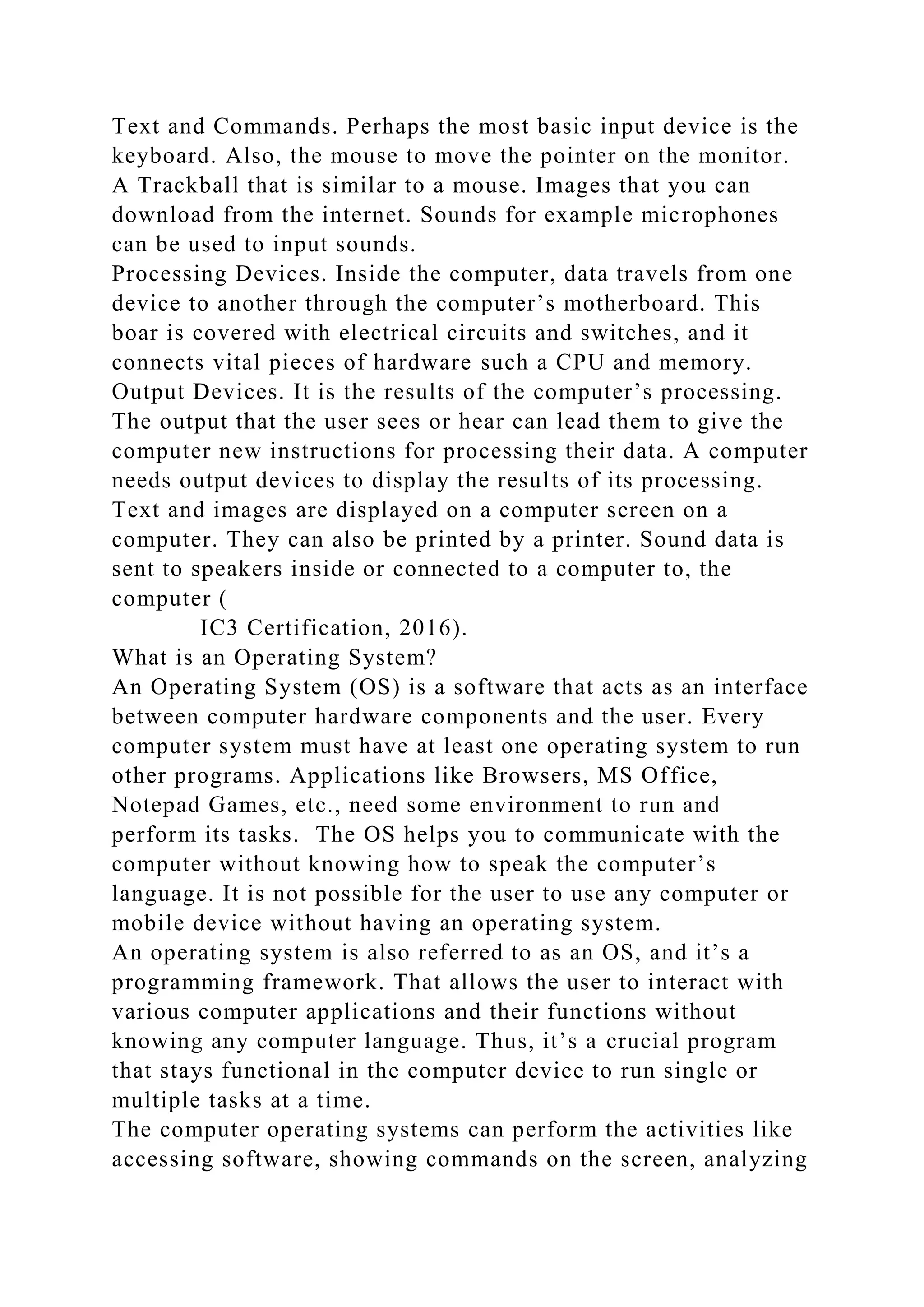 Text and Commands. Perhaps the most basic input device is the
keyboard. Also, the mouse to move the pointer on the monitor.
A Trackball that is similar to a mouse. Images that you can
download from the internet. Sounds for example microphones
can be used to input sounds.
Processing Devices. Inside the computer, data travels from one
device to another through the computer’s motherboard. This
boar is covered with electrical circuits and switches, and it
connects vital pieces of hardware such a CPU and memory.
Output Devices. It is the results of the computer’s processing.
The output that the user sees or hear can lead them to give the
computer new instructions for processing their data. A computer
needs output devices to display the results of its processing.
Text and images are displayed on a computer screen on a
computer. They can also be printed by a printer. Sound data is
sent to speakers inside or connected to a computer to, the
computer (
IC3 Certification, 2016).
What is an Operating System?
An Operating System (OS) is a software that acts as an interface
between computer hardware components and the user. Every
computer system must have at least one operating system to run
other programs. Applications like Browsers, MS Office,
Notepad Games, etc., need some environment to run and
perform its tasks. The OS helps you to communicate with the
computer without knowing how to speak the computer’s
language. It is not possible for the user to use any computer or
mobile device without having an operating system.
An operating system is also referred to as an OS, and it’s a
programming framework. That allows the user to interact with
various computer applications and their functions without
knowing any computer language. Thus, it’s a crucial program
that stays functional in the computer device to run single or
multiple tasks at a time.
The computer operating systems can perform the activities like
accessing software, showing commands on the screen, analyzing
 