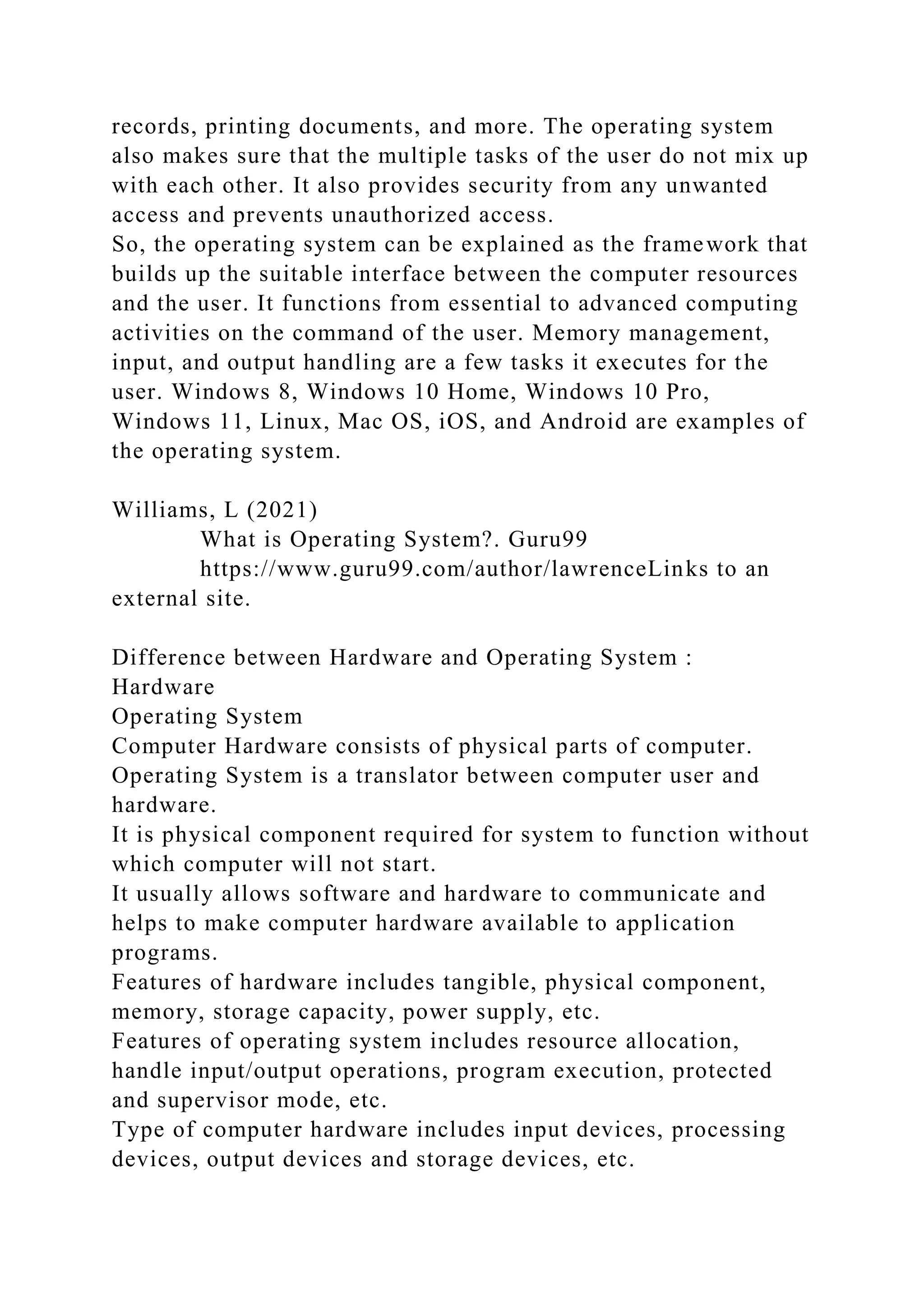 records, printing documents, and more. The operating system
also makes sure that the multiple tasks of the user do not mix up
with each other. It also provides security from any unwanted
access and prevents unauthorized access.
So, the operating system can be explained as the framework that
builds up the suitable interface between the computer resources
and the user. It functions from essential to advanced computing
activities on the command of the user. Memory management,
input, and output handling are a few tasks it executes for the
user. Windows 8, Windows 10 Home, Windows 10 Pro,
Windows 11, Linux, Mac OS, iOS, and Android are examples of
the operating system.
Williams, L (2021)
What is Operating System?. Guru99
https://www.guru99.com/author/lawrenceLinks to an
external site.
Difference between Hardware and Operating System :
Hardware
Operating System
Computer Hardware consists of physical parts of computer.
Operating System is a translator between computer user and
hardware.
It is physical component required for system to function without
which computer will not start.
It usually allows software and hardware to communicate and
helps to make computer hardware available to application
programs.
Features of hardware includes tangible, physical component,
memory, storage capacity, power supply, etc.
Features of operating system includes resource allocation,
handle input/output operations, program execution, protected
and supervisor mode, etc.
Type of computer hardware includes input devices, processing
devices, output devices and storage devices, etc.
 