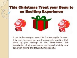 This Christmas Treat your Beau to
an Exciting Experience

It can be frustrating to search for Christmas gifts for men.
It is hard, because you want to present something that
sums up your feelings for him. Nevertheless, the
introduction of gift experiences has formed a totally new
sphere of thrilling and thoughtful holiday gifts.

 