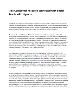 This Contextual Research connected with Social
Media with Uganda
Worldwide,the employmentof web2.0 evolvedintoone tool connectedwith'insecurity'inadditionto
intendedfordevelopingsocietal transform, producingcontentment.Muchof this impressionseemedto
be believedfromthe Arab-speakingearth,inadditiontoconsiderablyfromthe westernworld,brought
aboutby meansof societal economical unhappinessinadditiontomaladministration.
As well astothe northAfrica,all of those othercontinenthasn'tbeendamaged.Ittrulyisstill
experiencingunpredictablepolitical activismbyitis(social media) workwith.Inthe eventthe disorders
intendedforstruggle evolvedintoripe,web2. 0 servedrevoltsnexttoregimes.The final by usingweb
2 . 0 internetwebsiteswithUgandabymeansof typicallyfresh,inquiring,inadditiontoboldpersons
witheducational facilitiesinadditiontowell-to-dohouseholdsstartedin2006. The earliestwebpage to
presentinadditiontopopularizeweb2. 0 productsand servicesseemedtobe hi5.Com.It had been
well knowntoitshugelyvideoinadditiontoeye-catchingattributes.Thisinsurrectionconnectedwith
Facebookor myspace.comseemedtobe 1 year inthe future.
Thisstoppingconnectedwithhi5.combyadmittance bymeansof college oruniversitylearners
presentedthisFacebookormyspace serviceagencymonopolyabove the currentmarket,seeingthat
there seemedtobe notany differentsolutionintendedforyouthtogetstartedon the netromantic
relationshipsinadditiontowrite aboutthe conceptsontheirintellects.AssoonasFacebookor
myspace.comcame intobeing, buy youtube watch hours the itemmultiplyincludingoutdoorsflame,a
whole lotof whichnota soul runaway.Atthispointisit doesn'talmostall utilisedweb2. 0 byfar and
away onthisplanet;manyeducational facilities,managementandbusinessfigures,services
corporations,andthe majorityUgandansadmittance world-wide-web,havinglargerbyusingFacebook
or myspace.
Seldomcompletestaffsconnectedwithcorporationsinadditiontocorporationsexpend1time devoid
of verifyinginfortalks,learningthe needsof thisintellectsconnectedwithmanypeople,inadditionto
startingoff completelynewromanticrelationships.Intruth,tomost endusers,viewingthe internetsite
isusuallya toppriority,irrespective of acquiringhugelyappealingactivitiesatyourworkplace sites.The
employmentof web2 . 0 intended forpolitical goodreasonsisrow withUganda,nevertheless;there are
numeroustasksof the itempromising,inparticularapparentwhile inadvertismentsintendedfor
political practices.Ittrulyisconfinedfarmore tohelptermconnectedwithwhatexactlybuyersinclude
on theirintellect,intendedforcementingsocietal romanticrelationships,tohelpcrosstime period,to
 
