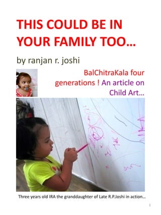 THIS COULD BE IN 
YOUR FAMILY TOO…
by ranjan r. joshi 
Three years old IRA the granddaughter of Late R.P.Joshi in action…
BalChitraKala four 
generations ! An article on 
Child Art…
1
 