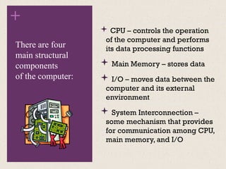 +
 CPU – controls the operation
of the computer and performs
its data processing functions
 Main Memory – stores data
 I/O – moves data between the
computer and its external
environment
 System Interconnection –
some mechanism that provides
for communication among CPU,
main memory, and I/O
There are four
main structural
components
of the computer:
 
