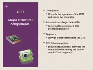 +
CPU
 Control Unit
 Controls the operation of the CPU
and hence the computer
 Arithmetic and Logic Unit (ALU)
 Performs the computer’s data
processing function
 Registers
 Provide storage internal to the CPU
 CPU Interconnection
 Some mechanism that provides for
communication among the control
unit, ALU, and registers
Major structural
components:
 