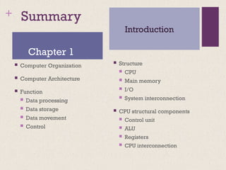 + Summary
 Computer Organization
 Computer Architecture
 Function
 Data processing
 Data storage
 Data movement
 Control
 Structure
 CPU
 Main memory
 I/O
 System interconnection
 CPU structural components
 Control unit
 ALU
 Registers
 CPU interconnection
Chapter 1
Introduction
 