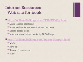 +
Internet Resources
- Web site for book
 http://WilliamStallings.com/COA/COA9e.html
 Links to sites of interest
 Links to sites for courses that use the book
 Errata list for book
 Information on other books by W. Stallings
 http://WilliamStallings.com/StudentSupport.html
 Math
 How-to
 Research resources
 Misc
 