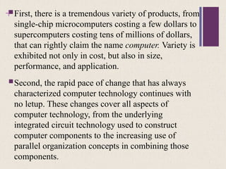+
First, there is a tremendous variety of products, from
single-chip microcomputers costing a few dollars to
supercomputers costing tens of millions of dollars,
that can rightly claim the name computer. Variety is
exhibited not only in cost, but also in size,
performance, and application.
Second, the rapid pace of change that has always
characterized computer technology continues with
no letup. These changes cover all aspects of
computer technology, from the underlying
integrated circuit technology used to construct
computer components to the increasing use of
parallel organization concepts in combining those
components.
 