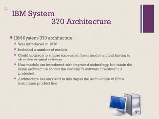 +
IBM System
 IBM System/370 architecture
 Was introduced in 1970
 Included a number of models
 Could upgrade to a more expensive, faster model without having to
abandon original software
 New models are introduced with improved technology, but retain the
same architecture so that the customer’s software investment is
protected
 Architecture has survived to this day as the architecture of IBM’s
mainframe product line
370 Architecture
 
